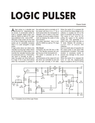 LOGIC PULSER
                                                                                                                    Pawan Gulati



A      logic probe is a valuable test
     instrument for diagnosing digi-
tal circuits. A construction article to
                                              the particular point is normally at ’0’
                                              the pulser will drive it to a ‘1’ for a
                                              short period when the microswitch is
                                                                                          When the switch S1 is pressed Q5
                                                                                          turns off and the rising voltage on its
                                                                                          collector is coupled via C5 to the
build a versetile digital probe suit-         released. Care is taken in the pres-        base of transistor Q3 turning it on.
able for CMOS as well as TTL logic            ent design to ensure safety of equip-       This action in turn, turns on Q1
was published in the issue of EM.             ment by keeping the pulse of very           pulling the output to the positive
Although a logic probe can be used            short duration.                             supply line. This generates a ‘1’
on its own to detect logic levels and         The pulser described here is suit-          pulse if the point under test was at
pulses yet its versatality increases          able for CMOS as well as TTL logic          ‘0’ level. Resistor R2 provides a
when it is used alongwith a logic             families.                                   current limit of around 500
pulser.                                                                                   milliamps.
A logic probe alone can detect only           The Circuit                                 Due to a small value of capacitor C5
naturally occuring logic states where         Transistors Q5 and Q6 form a filp-          the output pulse is only about 500
as the function of a logic pulser is to       flop. This flip-flop prevents the con-      nanoseconds in duration. This small
override the naturally occuring state         tact bounce of the microswitch S1.          duration is necessary inorder to
at a particular point i.e., if that partic-   The pulser is activated as S1 is            prevent any damage to the circuit
ular point is normally at logic ‘1’           pressed.                                    under test.
state, the pulser can drive that point        The transistors at the output Q1 and        When the switch S1 is released Q5
to a logic ‘0’ for a very short period        Q2 which are controlled by Q3 and           turns on and the negative-going
when the microswitch is pressed If            Q4 are both normally in off state.          edge is coupled to Q4 by C4 turning


                                                                    C2          R9   C3                                     +V
                                                                      +                 +
                            Q1                R5                               2K7
                                              120           R8         10µF             0.01   R10
                           BC177
                                                            6K8                                1K2                       R13
                                                                           C4                    R11                     3K3

         0.33µf                                                        82 pF                     6K8
           C1                                           Q4
                                                       BC177
                         R2
                         4.7                                                                            R12
                                   R3
                                                                                      Q5                                  Q6
                                   120 120     R6
                                                                                     BC107              6K8              BC107
Pulser R1
 Tip 22K                                                                                            NO NC
                Q2                              Q3                    C5
               BC107                           BC107
                                   R4                                                              S1
                                                        R7           82 pF                                COM
                                   120
                                                        6K8

                                                                                                                          GND.


Fig. 1: Complete circuit of the Logic Pulser.
 