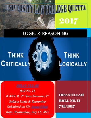 2017
IHSAN ULLAH
ROLL NO. 11
7/12/2017
LOGIC & REASONING
IHSAN ULLAH
Roll No. 11
B.A/LL.B. 2nd
Year Semester 3rd
Subject Logic & Reasoning
Submitted to: Sir Asmat Ullah
Date: Wednesday, July 12, 2017
 
