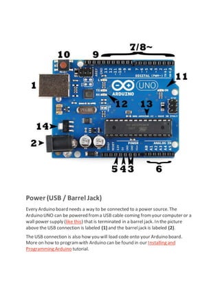 Power (USB / Barrel Jack)
Every Arduino board needs a way to be connected to a power source. The
Arduino UNO can be powered froma USB cable coming fromyour computer or a
wall power supply (like this) that is terminated in a barrel jack. In the picture
above the USB connection is labeled (1) and the barreljack is labeled (2).
The USB connection is also how you will load code onto your Arduino board.
More on how to programwith Arduino can be found in our Installing and
Programming Arduino tutorial.
 