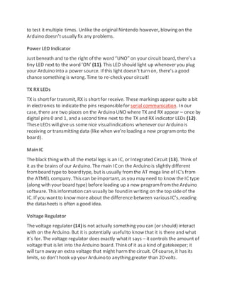 to test it multiple times. Unlike the original Nintendo however, blowing on the
Arduino doesn’tusually fix any problems.
Power LED Indicator
Just beneath and to the right of the word “UNO” on your circuit board, there’s a
tiny LED next to the word ‘ON’ (11). This LED should light up whenever you plug
your Arduino into a power source. If this light doesn’t turn on, there’s a good
chance something is wrong. Time to re-check your circuit!
TX RX LEDs
TX is shortfor transmit, RX is shortfor receive. These markings appear quite a bit
in electronics to indicate the pins responsiblefor serial communication. In our
case, there are two places on the Arduino UNO where TX and RX appear – once by
digital pins 0 and 1, and a second time next to the TX and RX indicator LEDs (12).
These LEDs will give us somenice visualindications whenever our Arduino is
receiving or transmitting data (like when we’reloading a new programonto the
board).
MainIC
The black thing with all the metal legs is an IC, or Integrated Circuit (13). Think of
it as the brains of our Arduino. The main ICon the Arduino is slightly different
fromboard type to board type, but is usually fromthe AT mega line of IC’s from
the ATMEL company. This can be important, as you may need to know the ICtype
(along with your board type) before loading up a new programfromthe Arduino
software. This information can usually be found in writing on the top side of the
IC. If you wantto know more about the difference between various IC’s,reading
the datasheets is often a good idea.
Voltage Regulator
The voltage regulator (14) is not actually something you can (or should) interact
with on the Arduino. But it is potentially usefulto know that it is there and what
it’s for. The voltage regulator does exactly whatit says – it controls the amount of
voltage that is let into the Arduino board. Think of it as a kind of gatekeeper; it
will turn away an extra voltage that might harm the circuit. Of course, it has its
limits, so don’thook up your Arduino to anything greater than 20 volts.
 