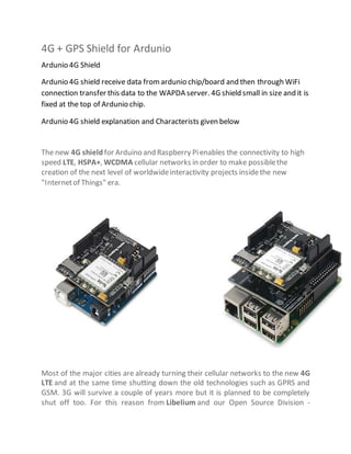 4G + GPS Shield for Ardunio
Ardunio 4G Shield
Ardunio 4G shield receive data fromardunio chip/board and then through WiFi
connection transfer this data to the WAPDA server. 4G shield small in size and it is
fixed at the top of Ardunio chip.
Ardunio 4G shield explanation and Characterists given below
The new 4G shield for Arduino and Raspberry Pienables the connectivity to high
speed LTE, HSPA+, WCDMA cellular networks in order to make possiblethe
creation of the next level of worldwideinteractivity projects insidethe new
"Internetof Things" era.
Most of the major cities are already turning their cellular networks to the new 4G
LTE and at the same time shutting down the old technologies such as GPRS and
GSM. 3G will survive a couple of years more but it is planned to be completely
shut off too. For this reason from Libelium and our Open Source Division -
 
