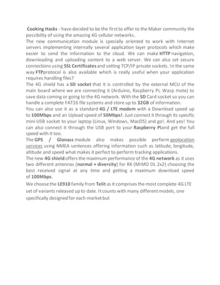 Cooking Hacks - have decided to be the firstto offer to the Maker community the
possibility of using the amazing 4G cellular networks.
The new communication module is specially oriented to work with Internet
servers implementing internally several application layer protocols which make
easier to send the information to the cloud. We can make HTTP navigation,
downloading and uploading content to a web server. We can also set secure
connections using SSL Certificatesand setting TCP/IP private sockets. In the same
way FTPprotocol is also available which is really useful when your application
requires handling files?
The 4G shield has a SD socket that it is controlled by the external MCU of the
main board where we are connecting it (Arduino, Raspberry Pi, Wasp mote) to
save data coming or going to the 4G network. With the SD Card socket so you can
handle a complete FAT16 file systems and store up to 32GB of information.
You can also use it as a standard 4G / LTE modem with a Download speed up
to 100Mbps and an Upload speed of 50Mbps!. Just connect it through its specific
mini-USB socket to your laptop (Linux, Windows, MacOS) and go!. And yes! You
can also connect it through the USB port to your Raspberry Piand get the full
speed with it too.
The GPS / Glonass module also makes possible perform geolocation
services using NMEA sentences offering information such as latitude, longitude,
altitude and speed what makes it perfect to perform tracking applications.
The new 4G shield offers the maximum performance of the 4G network as it uses
two different antennas (normal + diversity) for RX (MIMO DL 2x2) choosing the
best received signal at any time and getting a maximum download speed
of 100Mbps.
We choosethe LE910 family from Telit as it comprises the most complete 4G LTE
set of variants released up to date. Itcounts with many differentmodels, one
specifically designed for each marketbut
 
