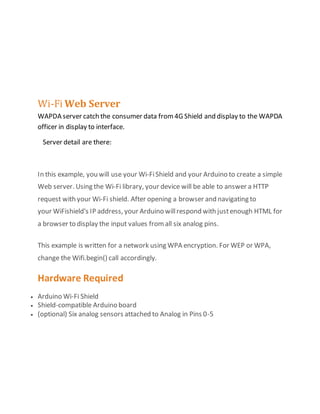 Wi-Fi Web Server
WAPDA server catch the consumer data from4G Shield and display to the WAPDA
officer in display to interface.
Server detail are there:
In this example, you will use your Wi-FiShield and your Arduino to create a simple
Web server. Using the Wi-Fi library, your device will be able to answer a HTTP
request with your Wi-Fi shield. After opening a browser and navigating to
your WiFishield's IP address, your Arduino willrespond with justenough HTML for
a browser to display the input values fromall six analog pins.
This example is written for a network using WPA encryption. For WEP or WPA,
change the Wifi.begin() call accordingly.
Hardware Required
 Arduino Wi-Fi Shield
 Shield-compatible Arduino board
 (optional) Six analog sensors attached to Analog in Pins 0-5
 