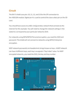 Circuit
The Wi-Fi shield uses pins 10, 11, 12, and 13 for the SPI connection to
the HDG104 module. Digital pin 4 is used to control the slave select pin on the SD
card.
You should have access to a 802.11b/g wireless network thatconnects to the
internet for this example. You will need to changethe network settings in the
sketch to correspond to your particular networks SSID.
For networks using WPA/WPA2 Personalencryption, you need the SSID and
password. Theshield will not connect to networks using WPA2 Enterprise
encryption.
WEP network passwords arehexadecimal strings known as keys. A WEP network
can have 4 different keys; each key is assigned a "Key Index" value. For WEP
encrypted networks, you need the SSID, the key and key number.
 