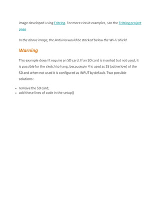 image developed using Fritzing. For more circuit examples, see the Fritzing project
page
In the above image, the Arduino would be stacked below the Wi-Fi shield.
Warning
This example doesn'trequire an SD card. If an SD card is inserted but not used, it
is possiblefor the sketch to hang, becausepin 4 is used as SS (active low) of the
SD and when not used it is configured as INPUTby default. Two possible
solutions:
 remove the SD card;
 add these lines of code in the setup()
 