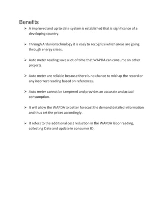 Benefits
 A improved and up to date systemis established that is significance of a
developing country.
 Through Ardunio technology it is easy to recognizewhich areas are going
through energy crises.
 Auto meter reading savea lot of time that WAPDA can consumeon other
projects.
 Auto meter are reliable because there is no chance to mishap the record or
any incorrect reading based on references.
 Auto meter cannot be tampered and provides an accurate and actual
consumption.
 Itwill allow the WAPDA to better forecastthe demand detailed information
and thus set the prices accordingly.
 Itrefers to the additional cost reduction in the WAPDA labor reading,
collecting Date and update in consumer ID.
 