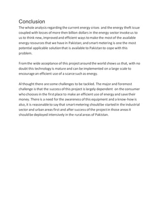 Conclusion
The whole analysis regarding the current energy crises and the energy theft issue
coupled with losses of more then billion dollars in the energy sector invokeus to
us to think new, improved and efficient ways to make the mostof the available
energy resources that we havein Pakistan; and smart metering is one the most
potential applicable solution that is available to Pakistan to cope with this
problem.
Fromthe wide acceptance of this projectaround the world shows us that, with no
doubt this technology is mature and can be implemented on a large scale to
encouragean efficient use of a scarcesuch as energy.
Al thought there aresome challenges to be tackled. The major and foremost
challenge is that the success of this project is largely dependent on the consumer
who chooses in the firstplace to make an efficient use of energy and savetheir
money. There is a need for the awareness of this equipment and a know-how is
also, it is reasonableto say that smartmetering should be started in the industrial
sector and urban areas first and after success of the projectin those areas it
should be deployed intensively in the ruralareas of Pakistan.
 