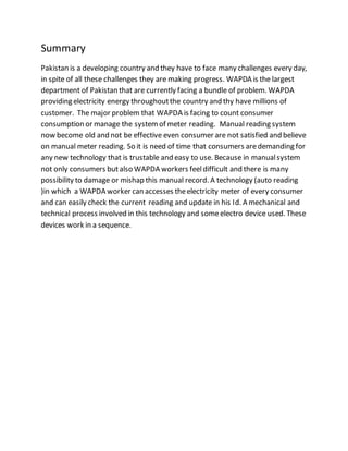 Summary
Pakistan is a developing country and they have to face many challenges every day,
in spite of all these challenges they are making progress. WAPDA is the largest
department of Pakistan that are currently facing a bundle of problem. WAPDA
providing electricity energy throughoutthe country and thy have millions of
customer. The major problem that WAPDA is facing to count consumer
consumption or manage the systemof meter reading. Manual reading system
now become old and not be effective even consumer are not satisfied and believe
on manual meter reading. So it is need of time that consumers aredemanding for
any new technology that is trustable and easy to use. Because in manualsystem
not only consumers butalso WAPDA workers feeldifficult and there is many
possibility to damage or mishap this manual record. A technology (auto reading
)in which a WAPDA worker can accesses theelectricity meter of every consumer
and can easily check the current reading and update in his Id. A mechanical and
technical process involved in this technology and someelectro device used. These
devices work in a sequence.
 
