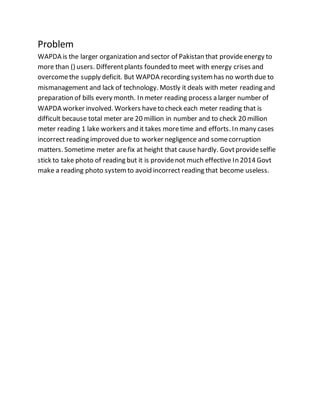 Problem
WAPDA is the larger organization and sector of Pakistan that provideenergy to
more than () users. Differentplants founded to meet with energy crises and
overcomethe supply deficit. But WAPDA recording systemhas no worth due to
mismanagement and lack of technology. Mostly it deals with meter reading and
preparation of bills every month. In meter reading process a larger number of
WAPDA worker involved. Workers haveto check each meter reading that is
difficult because total meter are 20 million in number and to check 20 million
meter reading 1 lake workers and it takes moretime and efforts. In many cases
incorrect reading improved due to worker negligence and somecorruption
matters. Sometime meter arefix at height that cause hardly. Govtprovideselfie
stick to take photo of reading but it is providenot much effective In 2014 Govt
make a reading photo systemto avoid incorrect reading that become useless.
 