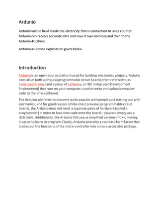 Ardunio
Ardunio will be fixed inside the electricity that is connection to units counter.
Ardunio can receive accurate date and save it own memory and then to the
Ardunio 4G Shield.
Ardunio as device explanation given below.
Introduction
Arduino is an open-sourceplatformused for building electronics projects. Arduino
consists of both a physicalprogrammablecircuit board (often referred to as
a microcontroller) and a piece of software, or IDE(Integrated Development
Environment) that runs on your computer, used to write and upload computer
code to the physicalboard.
The Arduino platformhas become quite popular with people juststarting out with
electronics, and for good reason. Unlike most previous programmablecircuit
boards, the Arduino does not need a separate piece of hardware(called a
programmer) in order to load new code onto the board – you can simply use a
USB cable. Additionally, the Arduino IDEuses a simplified version of C++, making
it easier to learn to program. Finally, Arduino provides a standard formfactor that
breaks out the functions of the micro-controller into a more accessiblepackage.
 