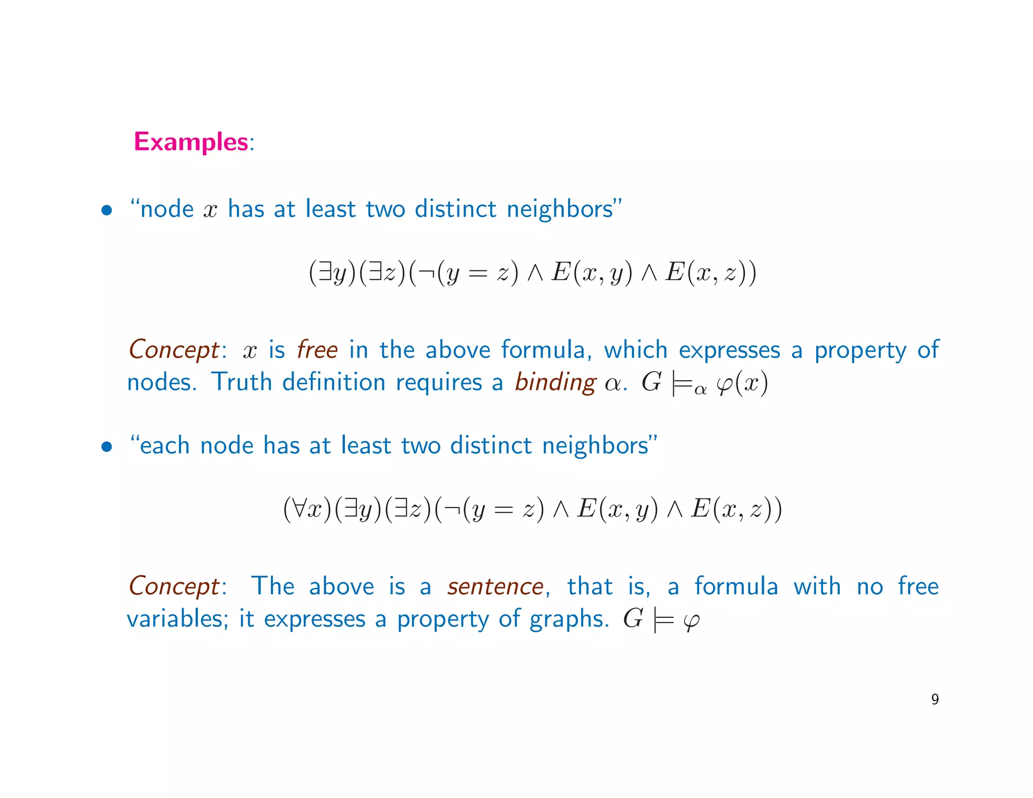Examples:
• “node x has at least two distinct neighbors”
(∃y)(∃z)(¬(y = z) ∧ E(x, y) ∧ E(x, z))
Concept: x is free in the above formula, which expresses a property of
nodes. Truth deﬁnition requires a binding α. G |=α ϕ(x)
• “each node has at least two distinct neighbors”
(∀x)(∃y)(∃z)(¬(y = z) ∧ E(x, y) ∧ E(x, z))
Concept: The above is a sentence, that is, a formula with no free
variables; it expresses a property of graphs. G |= ϕ
9
 