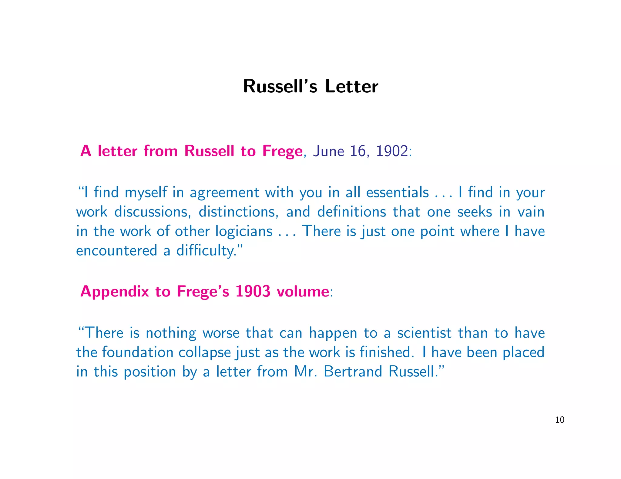 Russell’s Letter
A letter from Russell to Frege, June 16, 1902:
“I ﬁnd myself in agreement with you in all essentials . . . I ﬁnd in your
work discussions, distinctions, and deﬁnitions that one seeks in vain
in the work of other logicians . . . There is just one point where I have
encountered a diﬃculty.”
Appendix to Frege’s 1903 volume:
“There is nothing worse that can happen to a scientist than to have
the foundation collapse just as the work is ﬁnished. I have been placed
in this position by a letter from Mr. Bertrand Russell.”
10
 