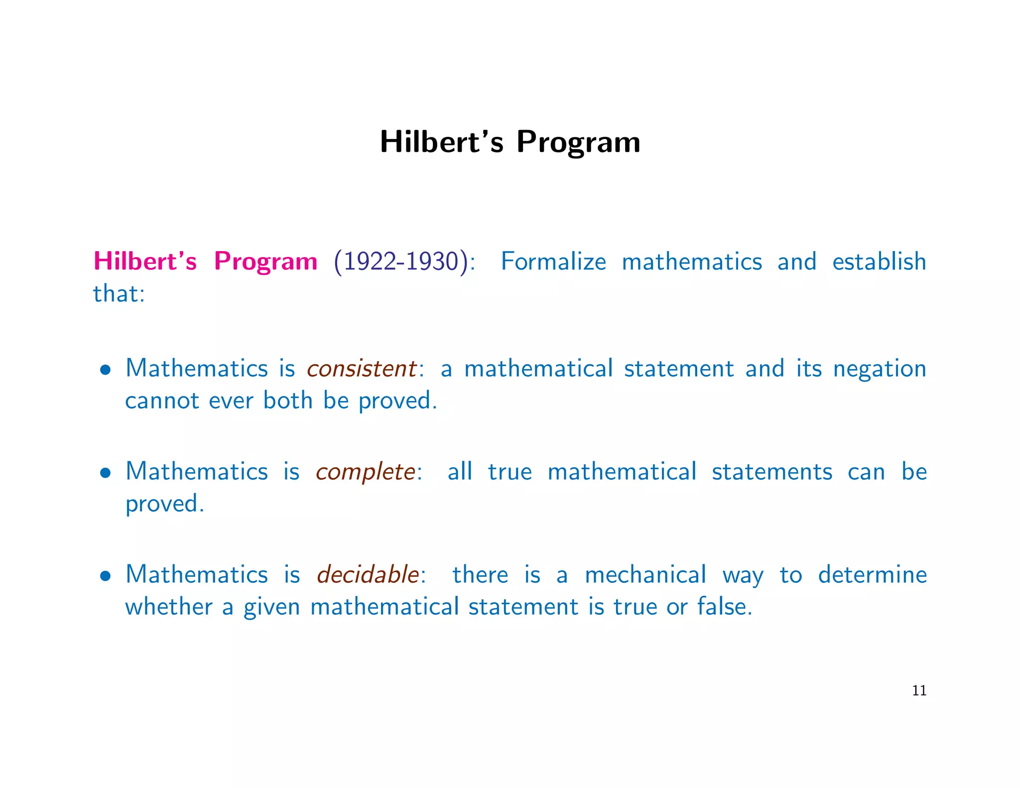 Hilbert’s Program
Hilbert’s Program (1922-1930): Formalize mathematics and establish
that:
• Mathematics is consistent: a mathematical statement and its negation
cannot ever both be proved.
• Mathematics is complete: all true mathematical statements can be
proved.
• Mathematics is decidable: there is a mechanical way to determine
whether a given mathematical statement is true or false.
11
 