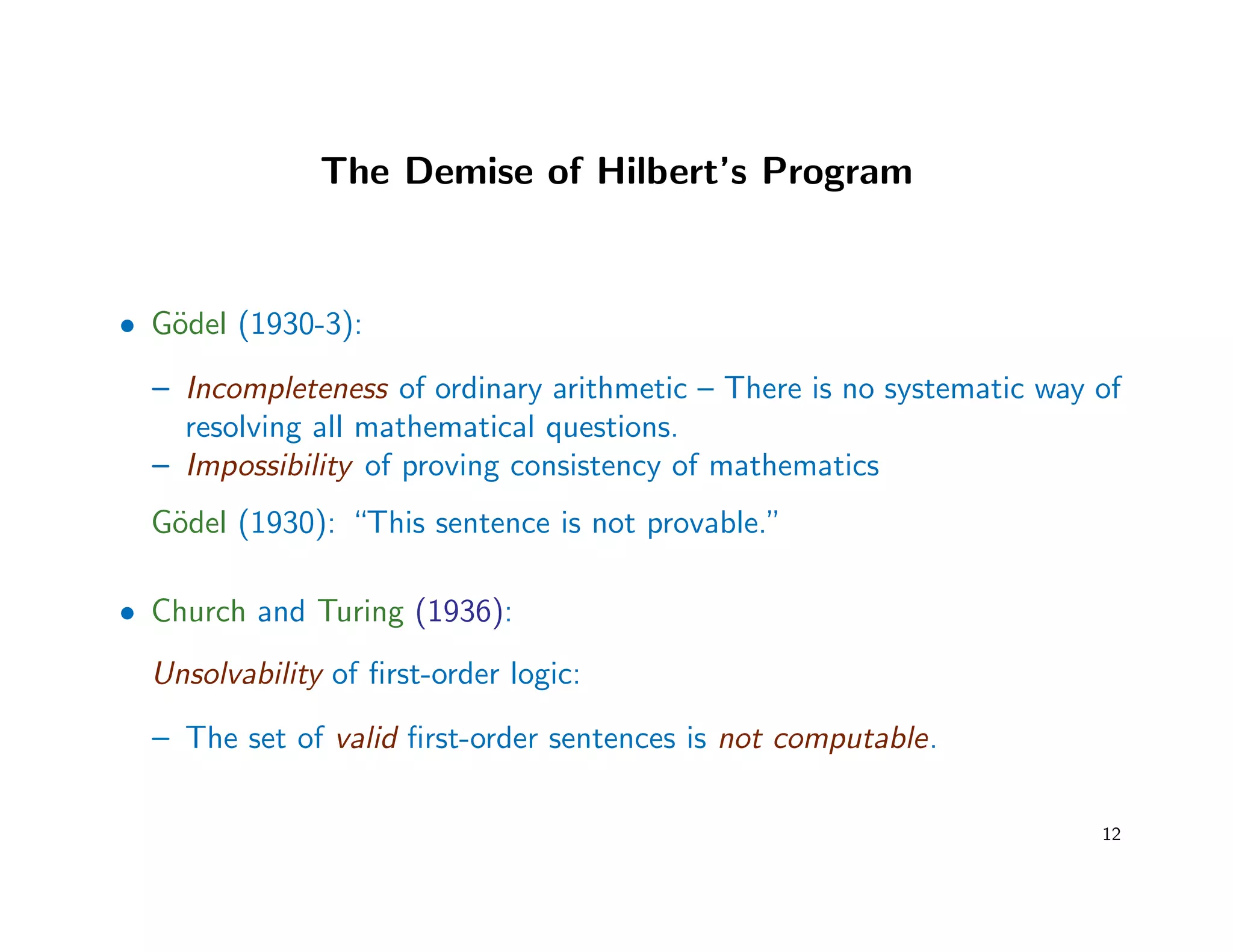 The Demise of Hilbert’s Program
• G¨odel (1930-3):
– Incompleteness of ordinary arithmetic – There is no systematic way of
resolving all mathematical questions.
– Impossibility of proving consistency of mathematics
G¨odel (1930): “This sentence is not provable.”
• Church and Turing (1936):
Unsolvability of ﬁrst-order logic:
– The set of valid ﬁrst-order sentences is not computable.
12
 
