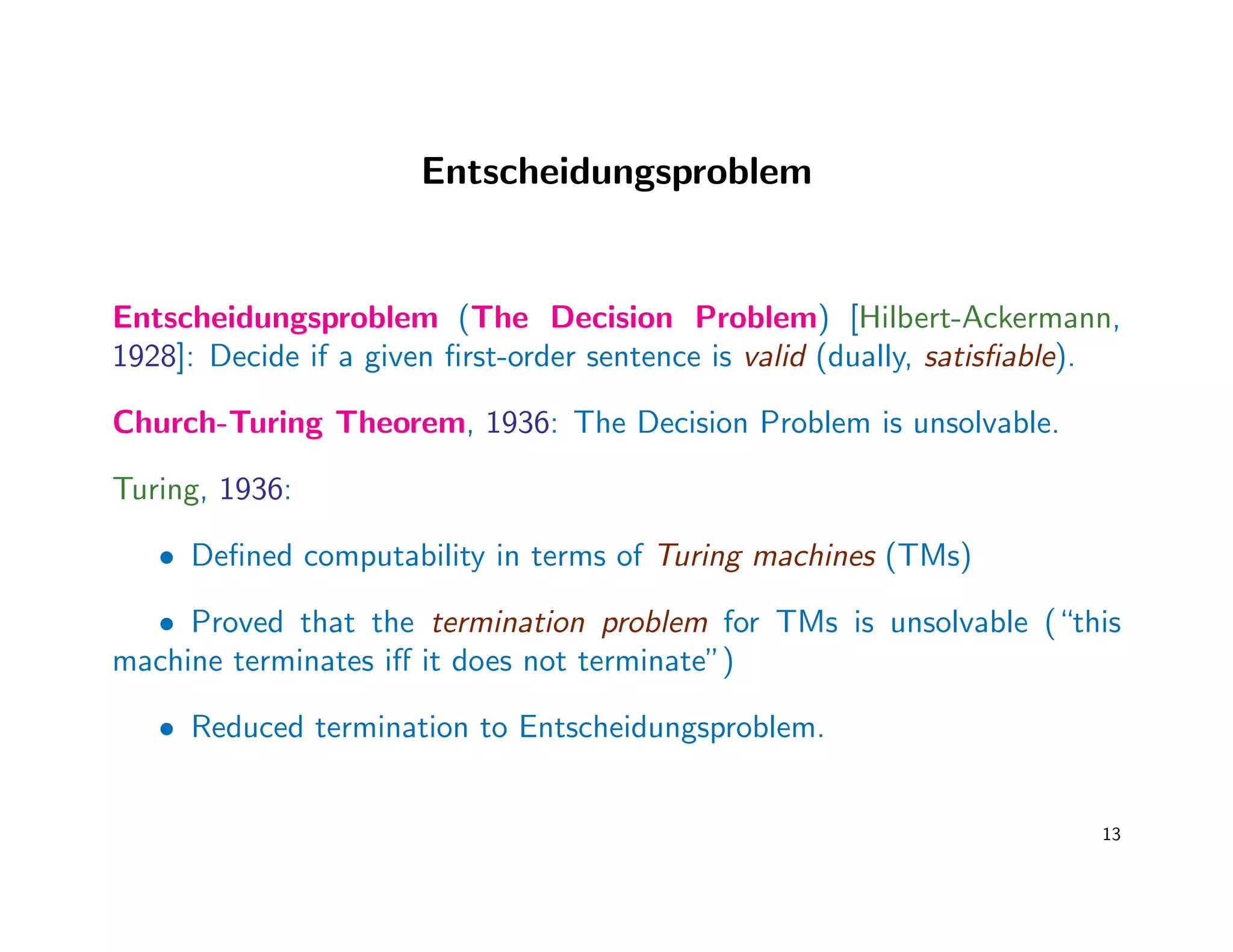 Entscheidungsproblem
Entscheidungsproblem (The Decision Problem) [Hilbert-Ackermann,
1928]: Decide if a given ﬁrst-order sentence is valid (dually, satisﬁable).
Church-Turing Theorem, 1936: The Decision Problem is unsolvable.
Turing, 1936:
• Deﬁned computability in terms of Turing machines (TMs)
• Proved that the termination problem for TMs is unsolvable (“this
machine terminates iﬀ it does not terminate”)
• Reduced termination to Entscheidungsproblem.
13
 