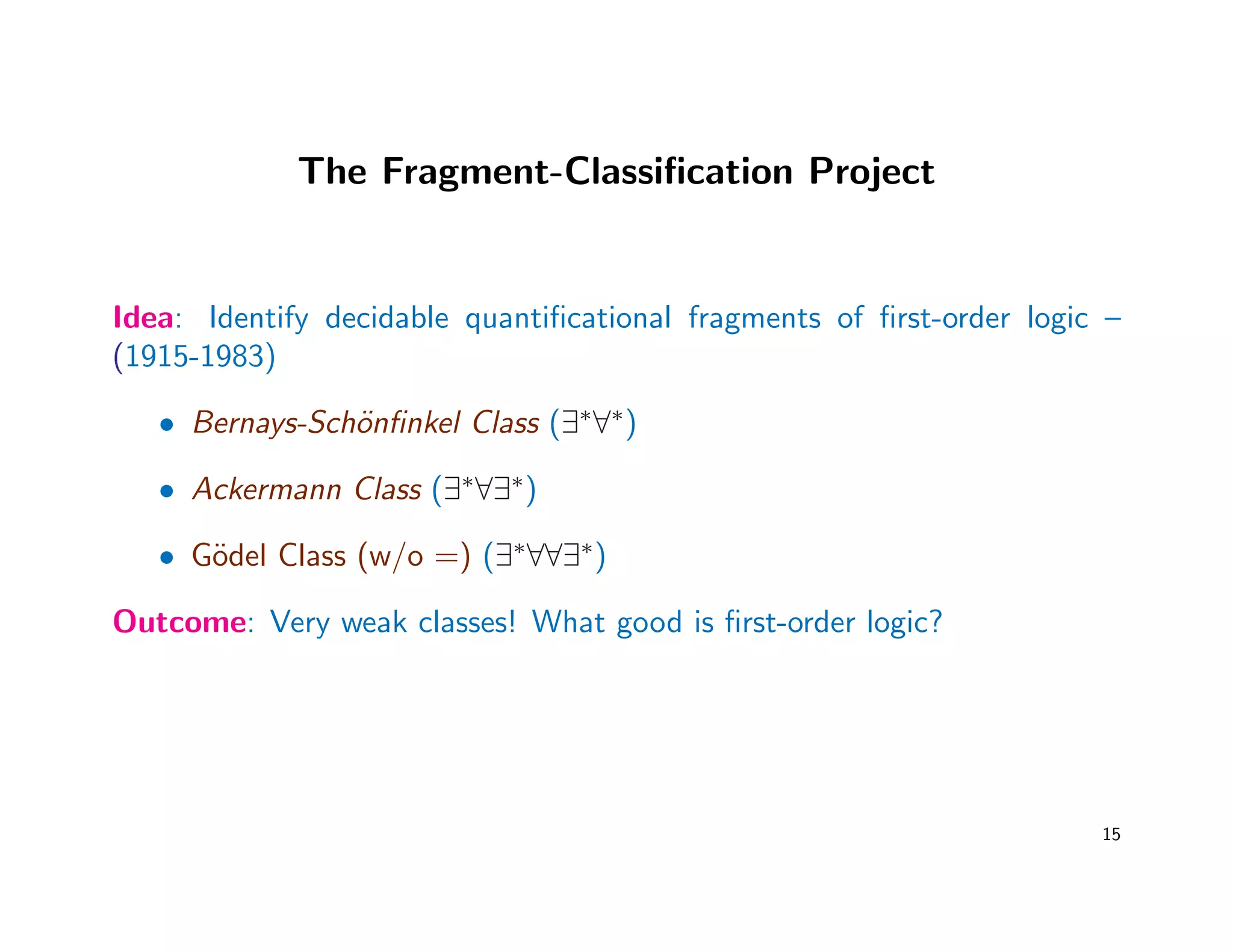 The Fragment-Classiﬁcation Project
Idea: Identify decidable quantiﬁcational fragments of ﬁrst-order logic –
(1915-1983)
• Bernays-Sch¨onﬁnkel Class (∃∗
∀∗
)
• Ackermann Class (∃∗
∀∃∗
)
• G¨odel Class (w/o =) (∃∗
∀∀∃∗
)
Outcome: Very weak classes! What good is ﬁrst-order logic?
15
 