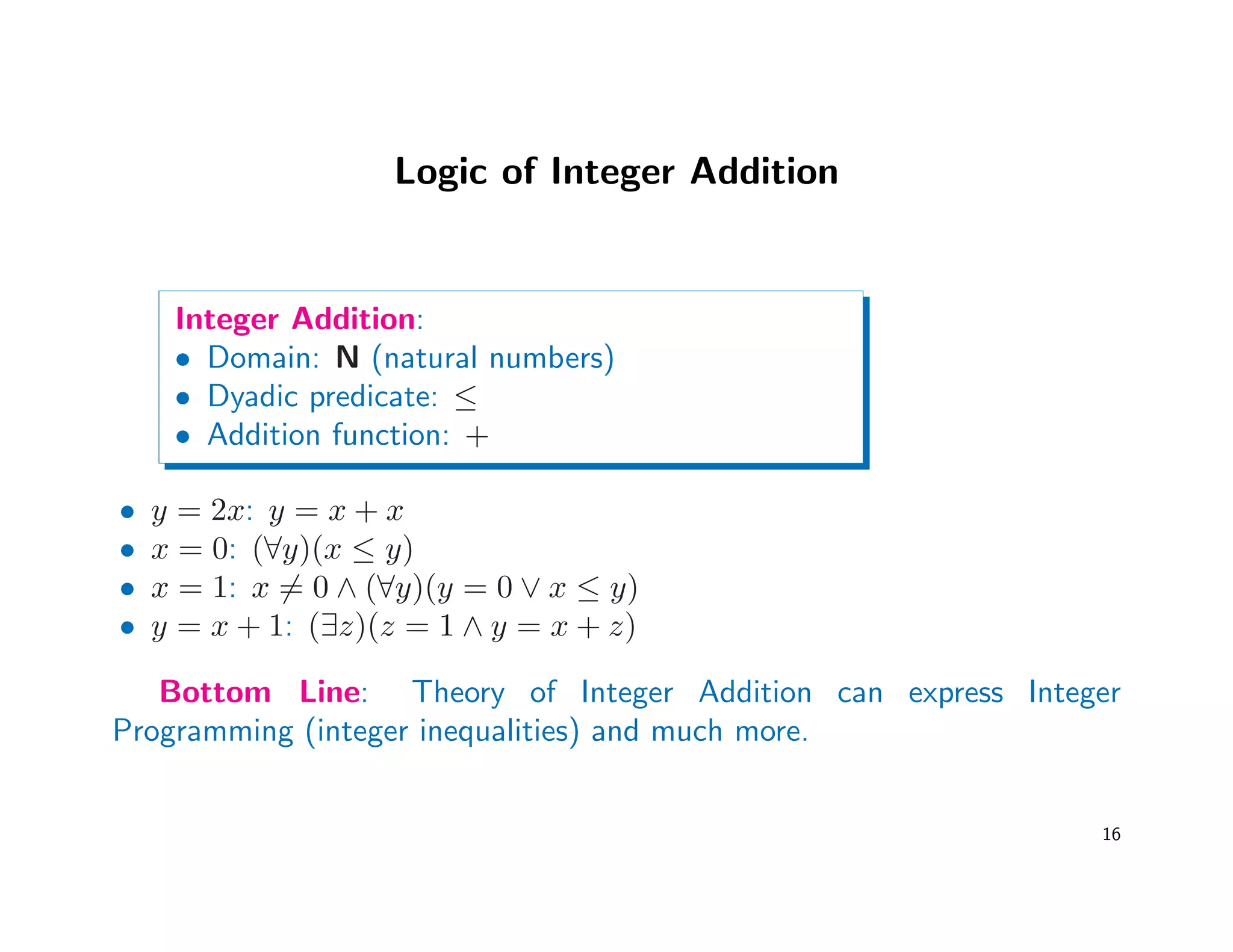Logic of Integer Addition
Integer Addition:
• Domain: N (natural numbers)
• Dyadic predicate: ≤
• Addition function: +
• y = 2x: y = x + x
• x = 0: (∀y)(x ≤ y)
• x = 1: x = 0 ∧ (∀y)(y = 0 ∨ x ≤ y)
• y = x + 1: (∃z)(z = 1 ∧ y = x + z)
Bottom Line: Theory of Integer Addition can express Integer
Programming (integer inequalities) and much more.
16
 
