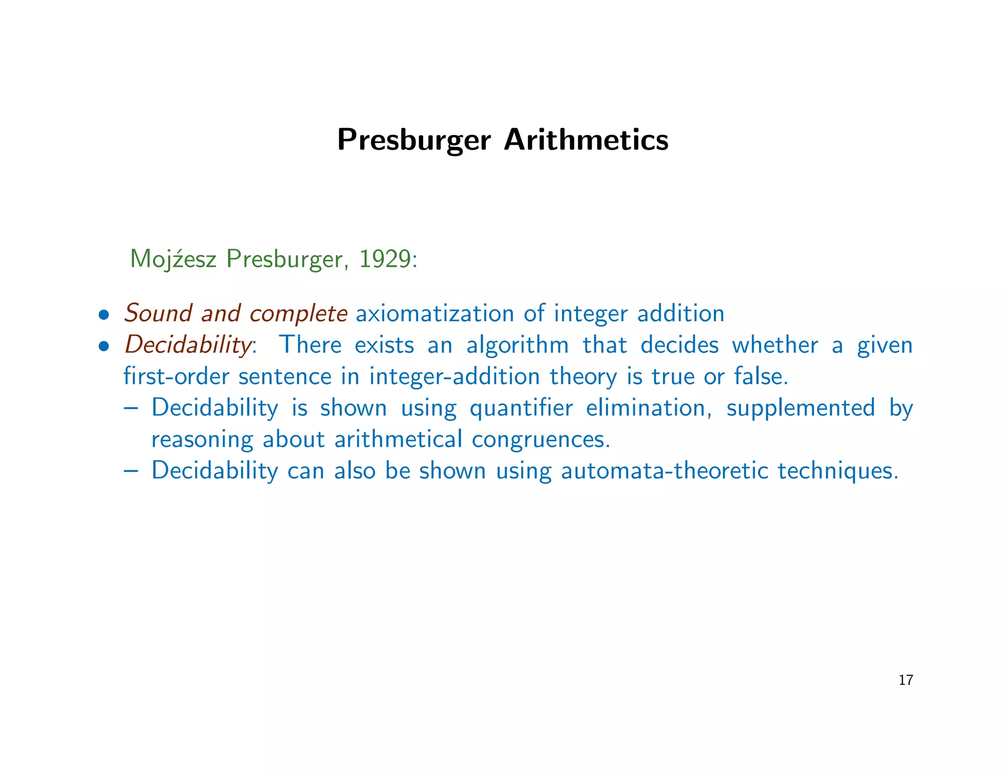 Presburger Arithmetics
Moj´zesz Presburger, 1929:
• Sound and complete axiomatization of integer addition
• Decidability: There exists an algorithm that decides whether a given
ﬁrst-order sentence in integer-addition theory is true or false.
– Decidability is shown using quantiﬁer elimination, supplemented by
reasoning about arithmetical congruences.
– Decidability can also be shown using automata-theoretic techniques.
17
 