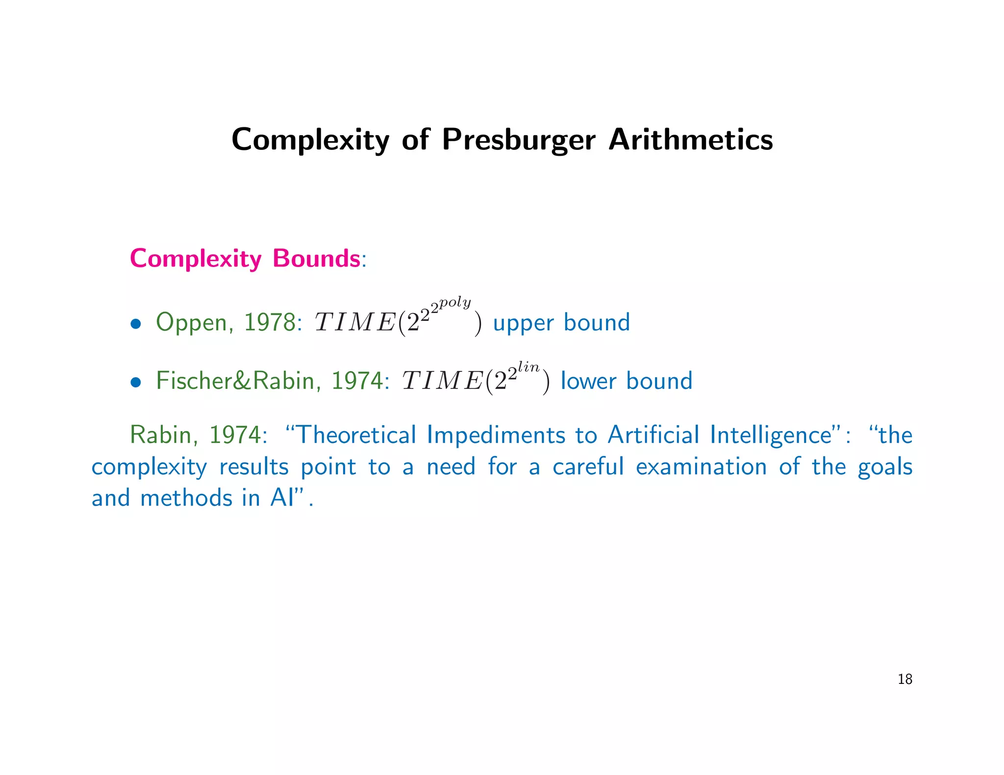 Complexity of Presburger Arithmetics
Complexity Bounds:
• Oppen, 1978: TIME(222poly
) upper bound
• Fischer&Rabin, 1974: TIME(22lin
) lower bound
Rabin, 1974: “Theoretical Impediments to Artiﬁcial Intelligence”: “the
complexity results point to a need for a careful examination of the goals
and methods in AI”.
18
 