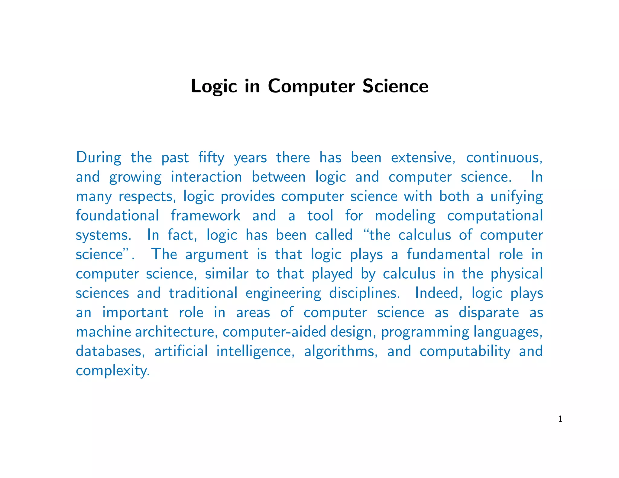 Logic in Computer Science
During the past ﬁfty years there has been extensive, continuous,
and growing interaction between logic and computer science. In
many respects, logic provides computer science with both a unifying
foundational framework and a tool for modeling computational
systems. In fact, logic has been called “the calculus of computer
science”. The argument is that logic plays a fundamental role in
computer science, similar to that played by calculus in the physical
sciences and traditional engineering disciplines. Indeed, logic plays
an important role in areas of computer science as disparate as
machine architecture, computer-aided design, programming languages,
databases, artiﬁcial intelligence, algorithms, and computability and
complexity.
1
 