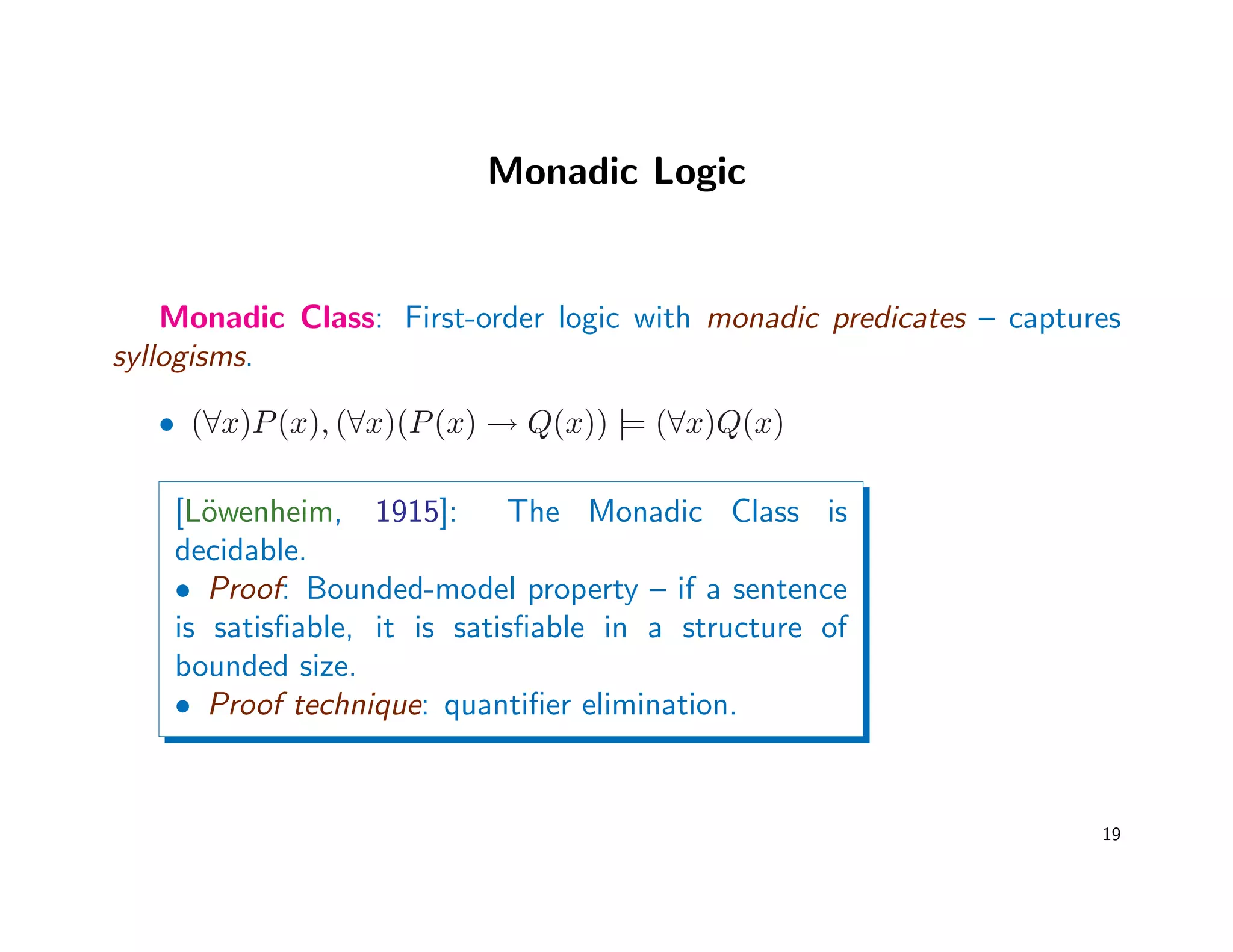 Monadic Logic
Monadic Class: First-order logic with monadic predicates – captures
syllogisms.
• (∀x)P(x), (∀x)(P(x) → Q(x)) |= (∀x)Q(x)
[L¨owenheim, 1915]: The Monadic Class is
decidable.
• Proof: Bounded-model property – if a sentence
is satisﬁable, it is satisﬁable in a structure of
bounded size.
• Proof technique: quantiﬁer elimination.
19
 