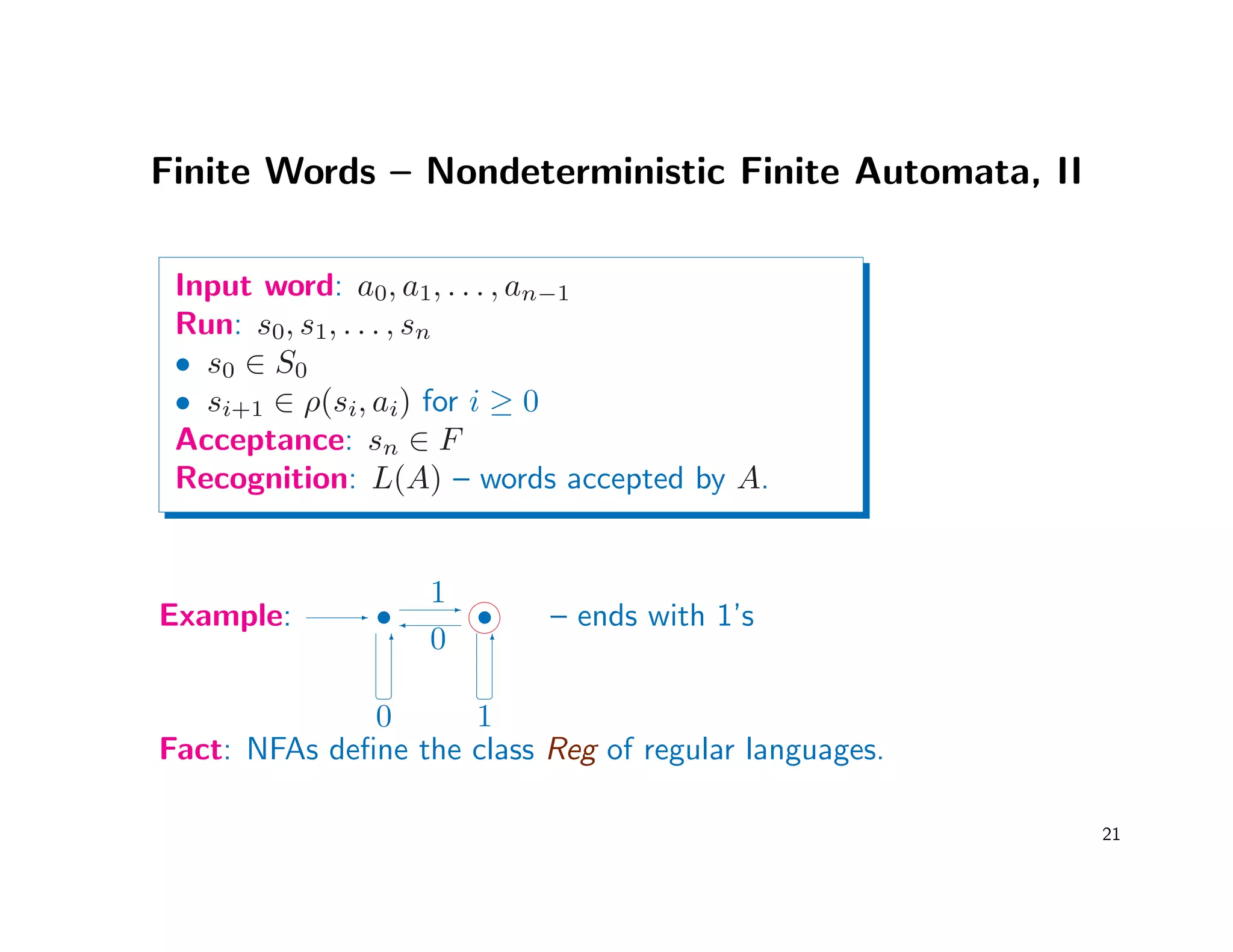 Finite Words – Nondeterministic Finite Automata, II
Input word: a0, a1, . . . , an−1
Run: s0, s1, . . . , sn
• s0 ∈ S0
• si+1 ∈ ρ(si, ai) for i ≥ 0
Acceptance: sn ∈ F
Recognition: L(A) – words accepted by A.
Example: -
•
6
¢ ¡
0
1-

0
•

6
¢ ¡
1
– ends with 1’s
Fact: NFAs deﬁne the class Reg of regular languages.
21
 