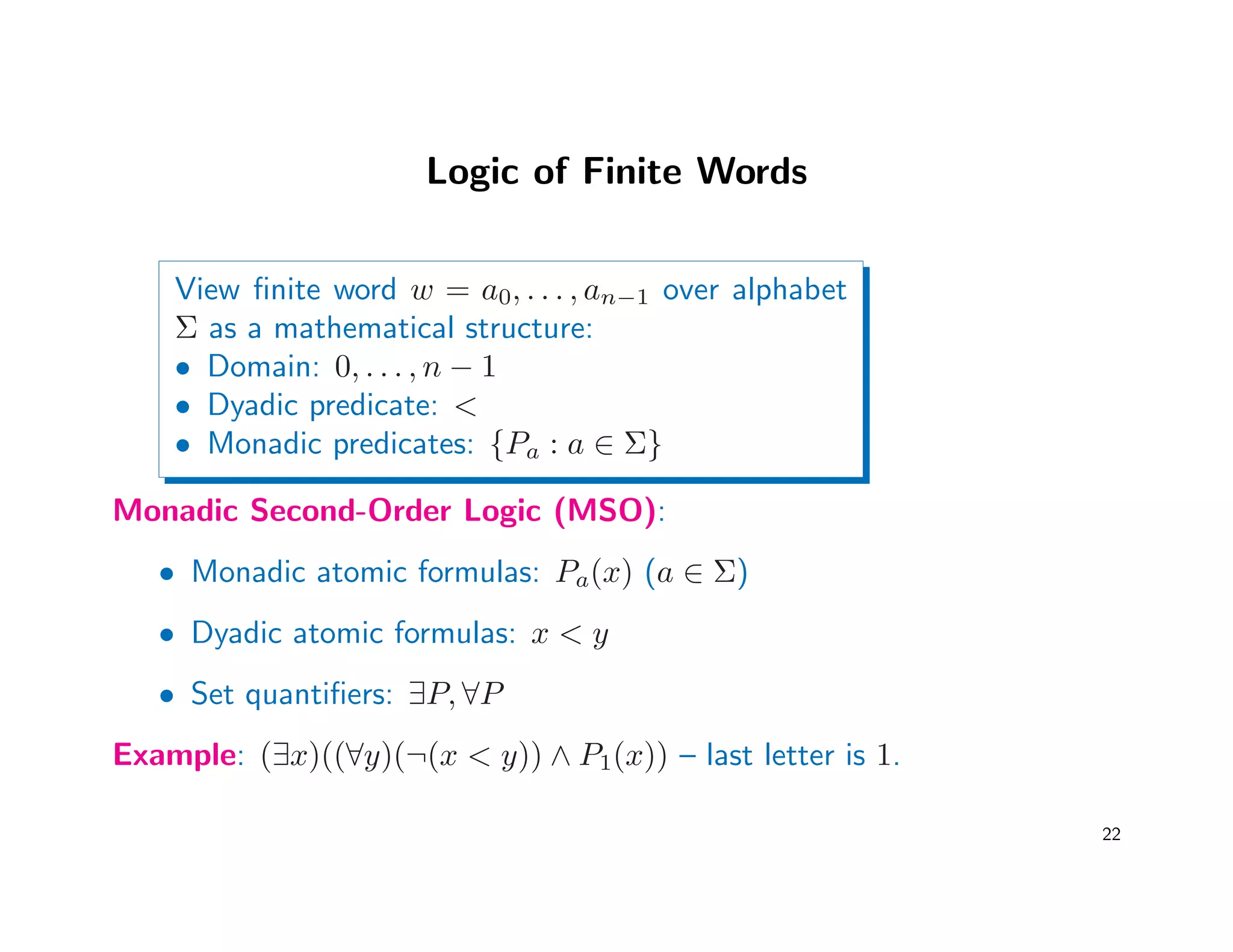 Logic of Finite Words
View ﬁnite word w = a0, . . . , an−1 over alphabet
Σ as a mathematical structure:
• Domain: 0, . . . , n − 1
• Dyadic predicate: 
• Monadic predicates: {Pa : a ∈ Σ}
Monadic Second-Order Logic (MSO):
• Monadic atomic formulas: Pa(x) (a ∈ Σ)
• Dyadic atomic formulas: x  y
• Set quantiﬁers: ∃P, ∀P
Example: (∃x)((∀y)(¬(x  y)) ∧ P1(x)) – last letter is 1.
22
 