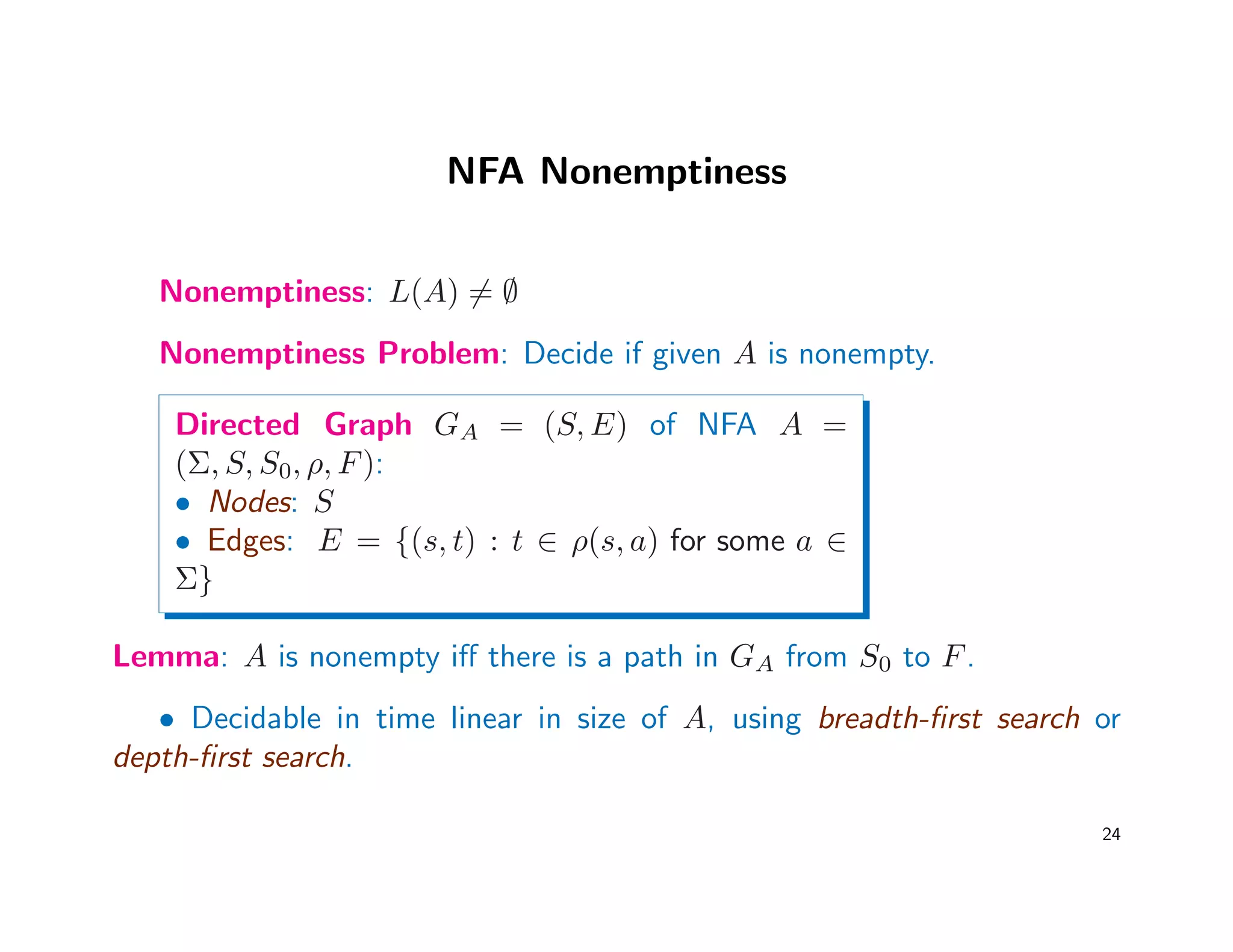 NFA Nonemptiness
Nonemptiness: L(A) = ∅
Nonemptiness Problem: Decide if given A is nonempty.
Directed Graph GA = (S, E) of NFA A =
(Σ, S, S0, ρ, F):
• Nodes: S
• Edges: E = {(s, t) : t ∈ ρ(s, a) for some a ∈
Σ}
Lemma: A is nonempty iﬀ there is a path in GA from S0 to F.
• Decidable in time linear in size of A, using breadth-ﬁrst search or
depth-ﬁrst search.
24
 