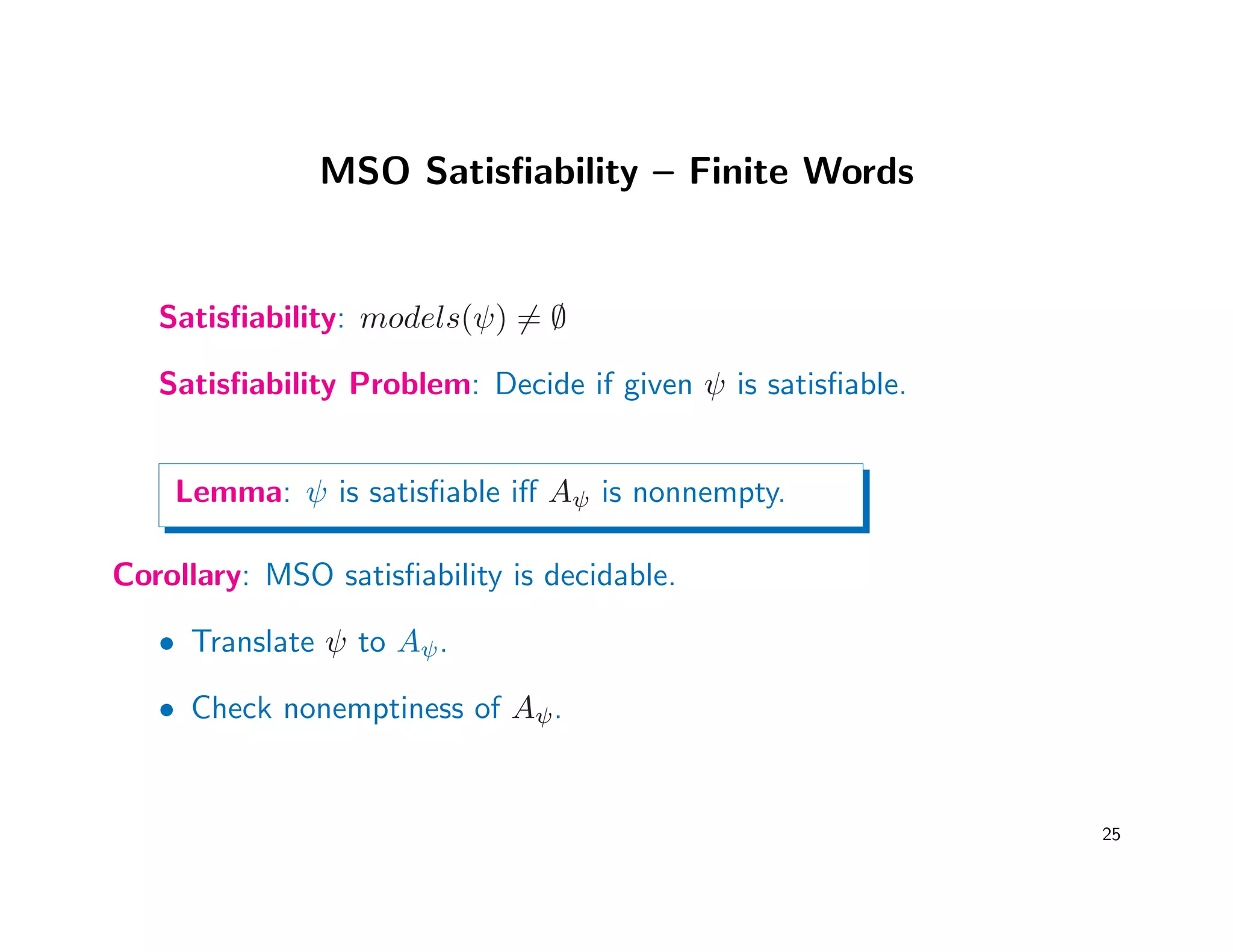 MSO Satisﬁability – Finite Words
Satisﬁability: models(ψ) = ∅
Satisﬁability Problem: Decide if given ψ is satisﬁable.
Lemma: ψ is satisﬁable iﬀ Aψ is nonnempty.
Corollary: MSO satisﬁability is decidable.
• Translate ψ to Aψ.
• Check nonemptiness of Aψ.
25
 