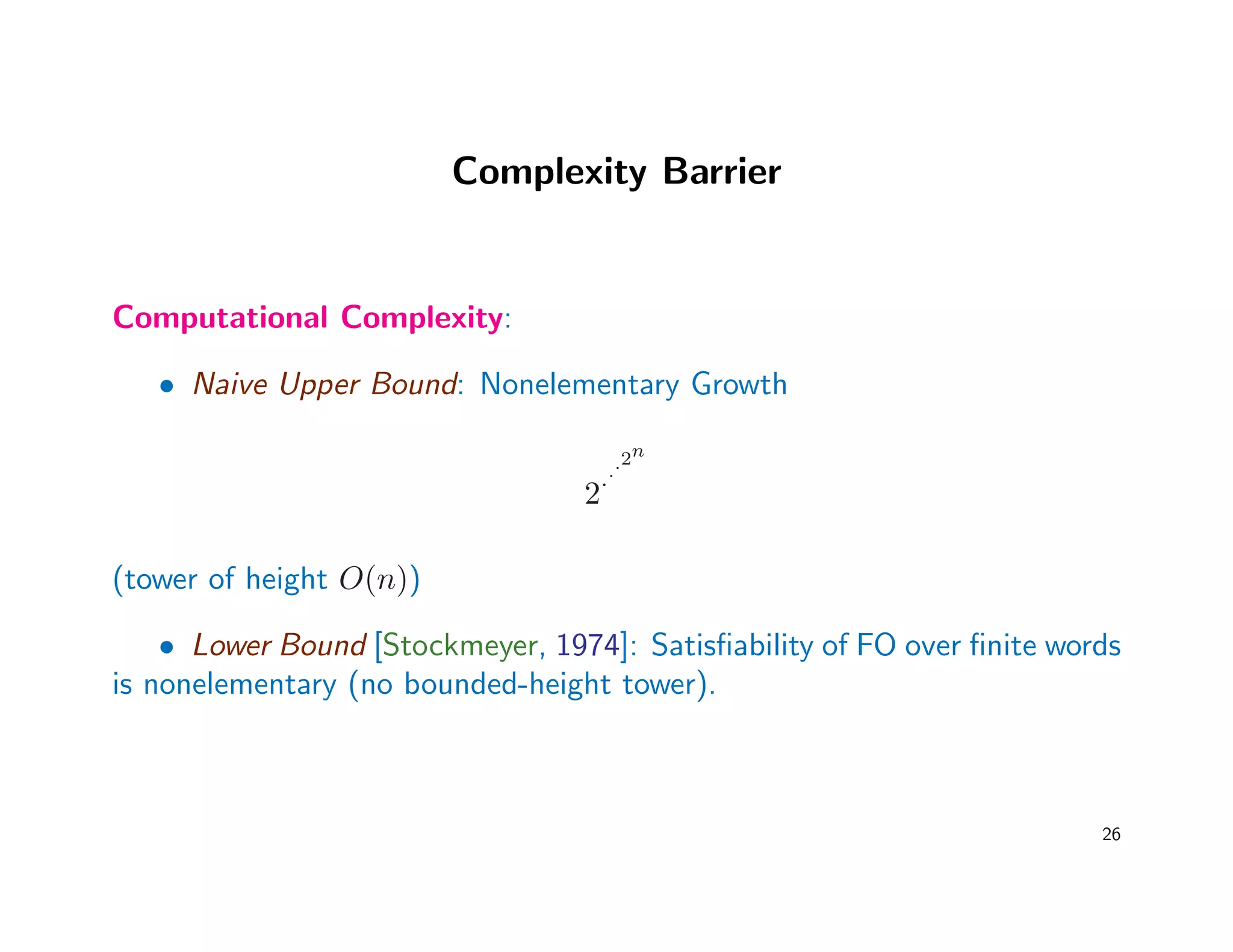 Complexity Barrier
Computational Complexity:
• Naive Upper Bound: Nonelementary Growth
2···2n
(tower of height O(n))
• Lower Bound [Stockmeyer, 1974]: Satisﬁability of FO over ﬁnite words
is nonelementary (no bounded-height tower).
26
 