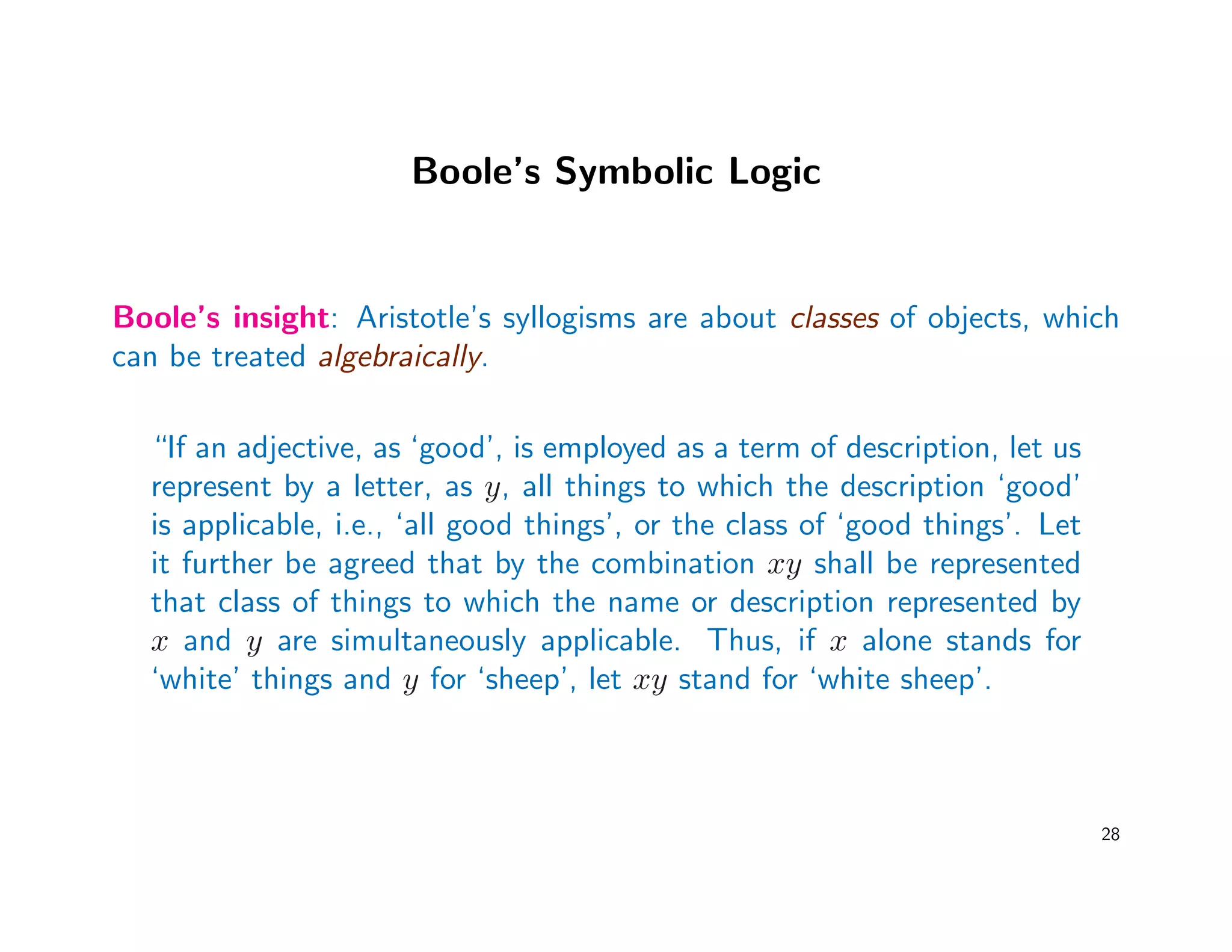 Boole’s Symbolic Logic
Boole’s insight: Aristotle’s syllogisms are about classes of objects, which
can be treated algebraically.
“If an adjective, as ‘good’, is employed as a term of description, let us
represent by a letter, as y, all things to which the description ‘good’
is applicable, i.e., ‘all good things’, or the class of ‘good things’. Let
it further be agreed that by the combination xy shall be represented
that class of things to which the name or description represented by
x and y are simultaneously applicable. Thus, if x alone stands for
‘white’ things and y for ‘sheep’, let xy stand for ‘white sheep’.
28
 