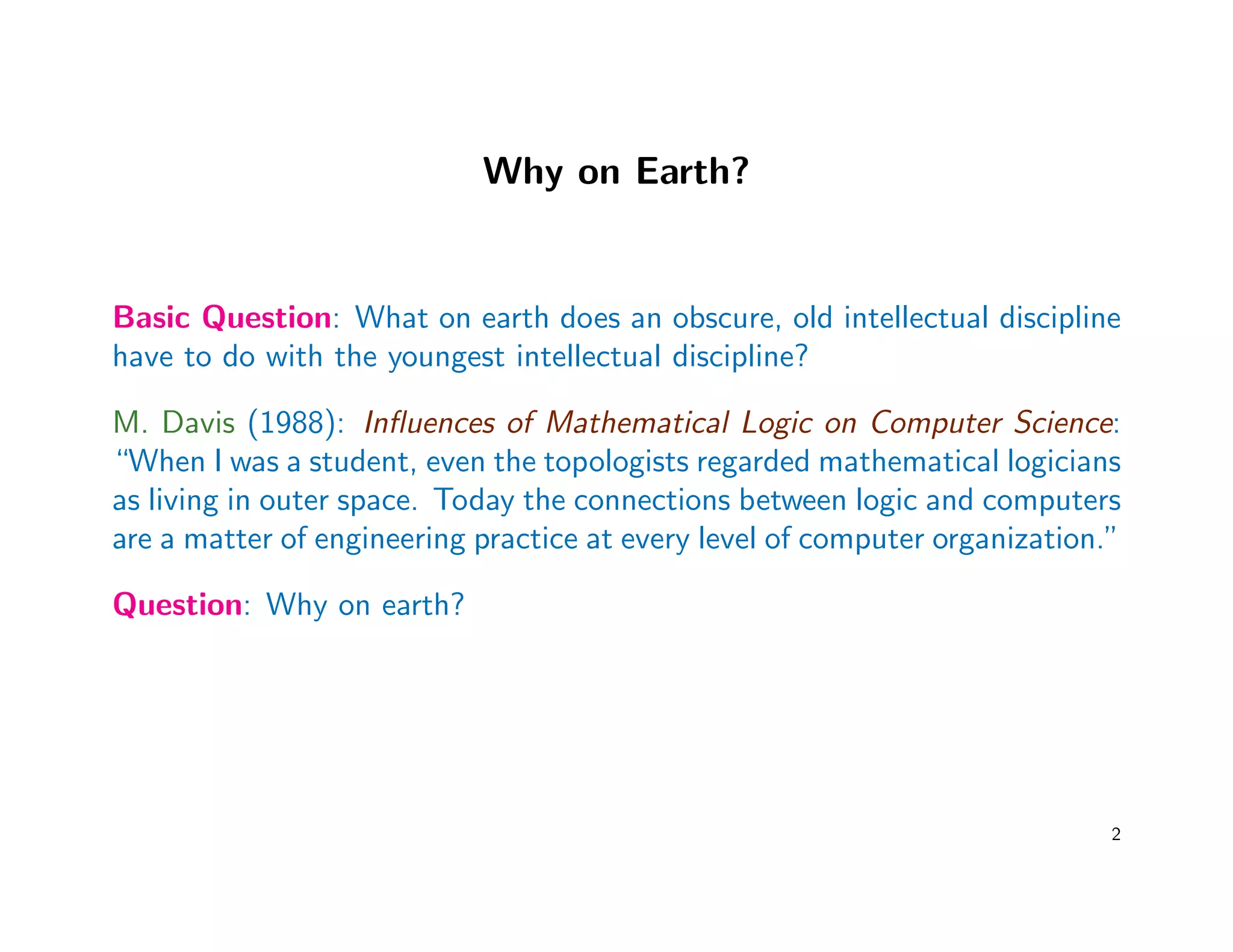 Why on Earth?
Basic Question: What on earth does an obscure, old intellectual discipline
have to do with the youngest intellectual discipline?
M. Davis (1988): Inﬂuences of Mathematical Logic on Computer Science:
“When I was a student, even the topologists regarded mathematical logicians
as living in outer space. Today the connections between logic and computers
are a matter of engineering practice at every level of computer organization.”
Question: Why on earth?
2
 