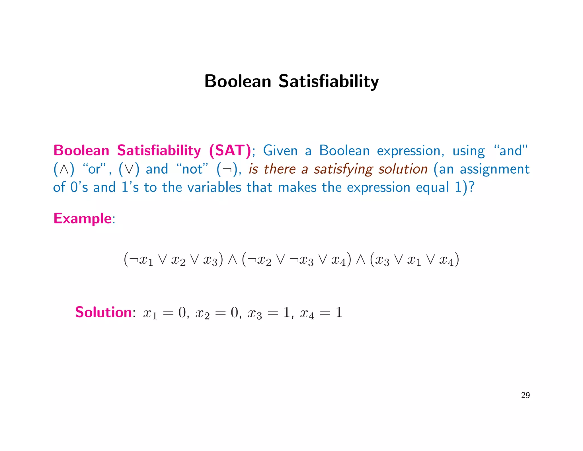 Boolean Satisﬁability
Boolean Satisﬁability (SAT); Given a Boolean expression, using “and”
(∧) “or”, (∨) and “not” (¬), is there a satisfying solution (an assignment
of 0’s and 1’s to the variables that makes the expression equal 1)?
Example:
(¬x1 ∨ x2 ∨ x3) ∧ (¬x2 ∨ ¬x3 ∨ x4) ∧ (x3 ∨ x1 ∨ x4)
Solution: x1 = 0, x2 = 0, x3 = 1, x4 = 1
29
 