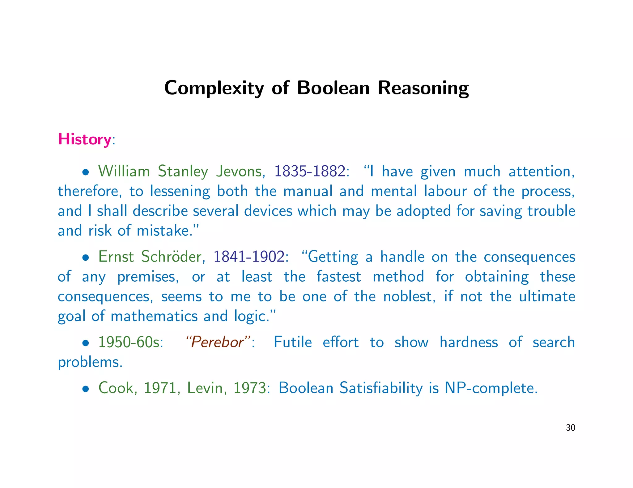 Complexity of Boolean Reasoning
History:
• William Stanley Jevons, 1835-1882: “I have given much attention,
therefore, to lessening both the manual and mental labour of the process,
and I shall describe several devices which may be adopted for saving trouble
and risk of mistake.”
• Ernst Schr¨oder, 1841-1902: “Getting a handle on the consequences
of any premises, or at least the fastest method for obtaining these
consequences, seems to me to be one of the noblest, if not the ultimate
goal of mathematics and logic.”
• 1950-60s: “Perebor”: Futile eﬀort to show hardness of search
problems.
• Cook, 1971, Levin, 1973: Boolean Satisﬁability is NP-complete.
30
 