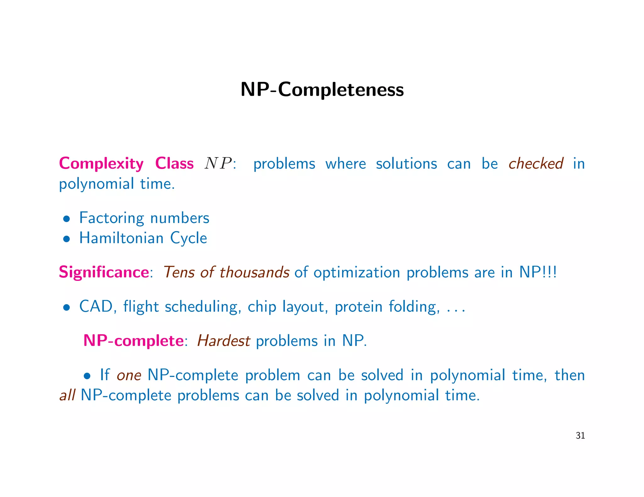 NP-Completeness
Complexity Class NP: problems where solutions can be checked in
polynomial time.
• Factoring numbers
• Hamiltonian Cycle
Signiﬁcance: Tens of thousands of optimization problems are in NP!!!
• CAD, ﬂight scheduling, chip layout, protein folding, . . .
NP-complete: Hardest problems in NP.
• If one NP-complete problem can be solved in polynomial time, then
all NP-complete problems can be solved in polynomial time.
31
 