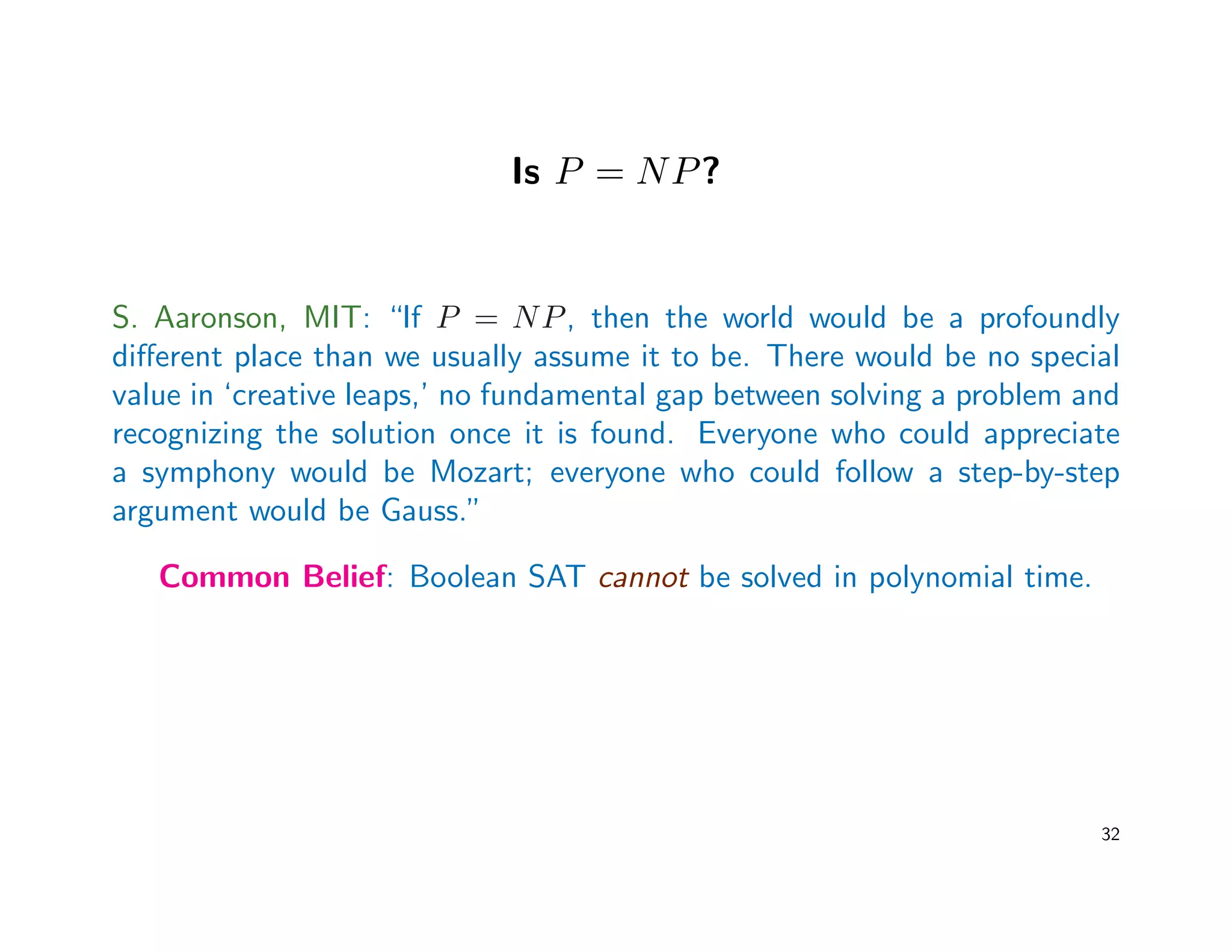 Is P = NP?
S. Aaronson, MIT: “If P = NP, then the world would be a profoundly
diﬀerent place than we usually assume it to be. There would be no special
value in ‘creative leaps,’ no fundamental gap between solving a problem and
recognizing the solution once it is found. Everyone who could appreciate
a symphony would be Mozart; everyone who could follow a step-by-step
argument would be Gauss.”
Common Belief: Boolean SAT cannot be solved in polynomial time.
32
 