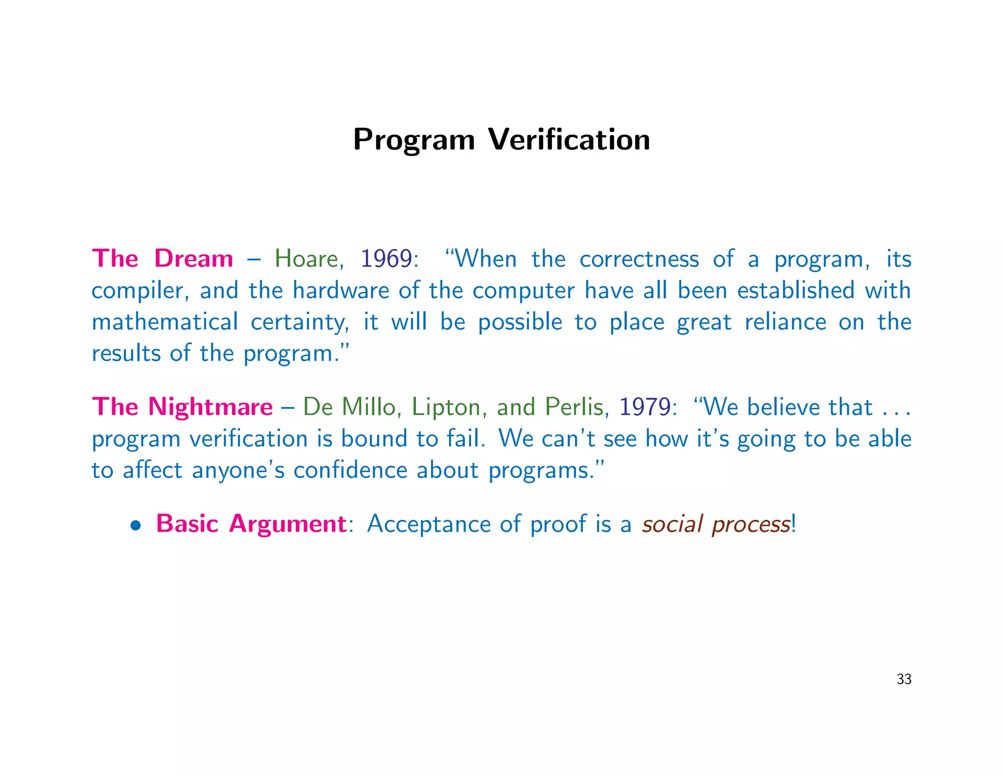 Program Veriﬁcation
The Dream – Hoare, 1969: “When the correctness of a program, its
compiler, and the hardware of the computer have all been established with
mathematical certainty, it will be possible to place great reliance on the
results of the program.”
The Nightmare – De Millo, Lipton, and Perlis, 1979: “We believe that . . .
program veriﬁcation is bound to fail. We can’t see how it’s going to be able
to aﬀect anyone’s conﬁdence about programs.”
• Basic Argument: Acceptance of proof is a social process!
33
 