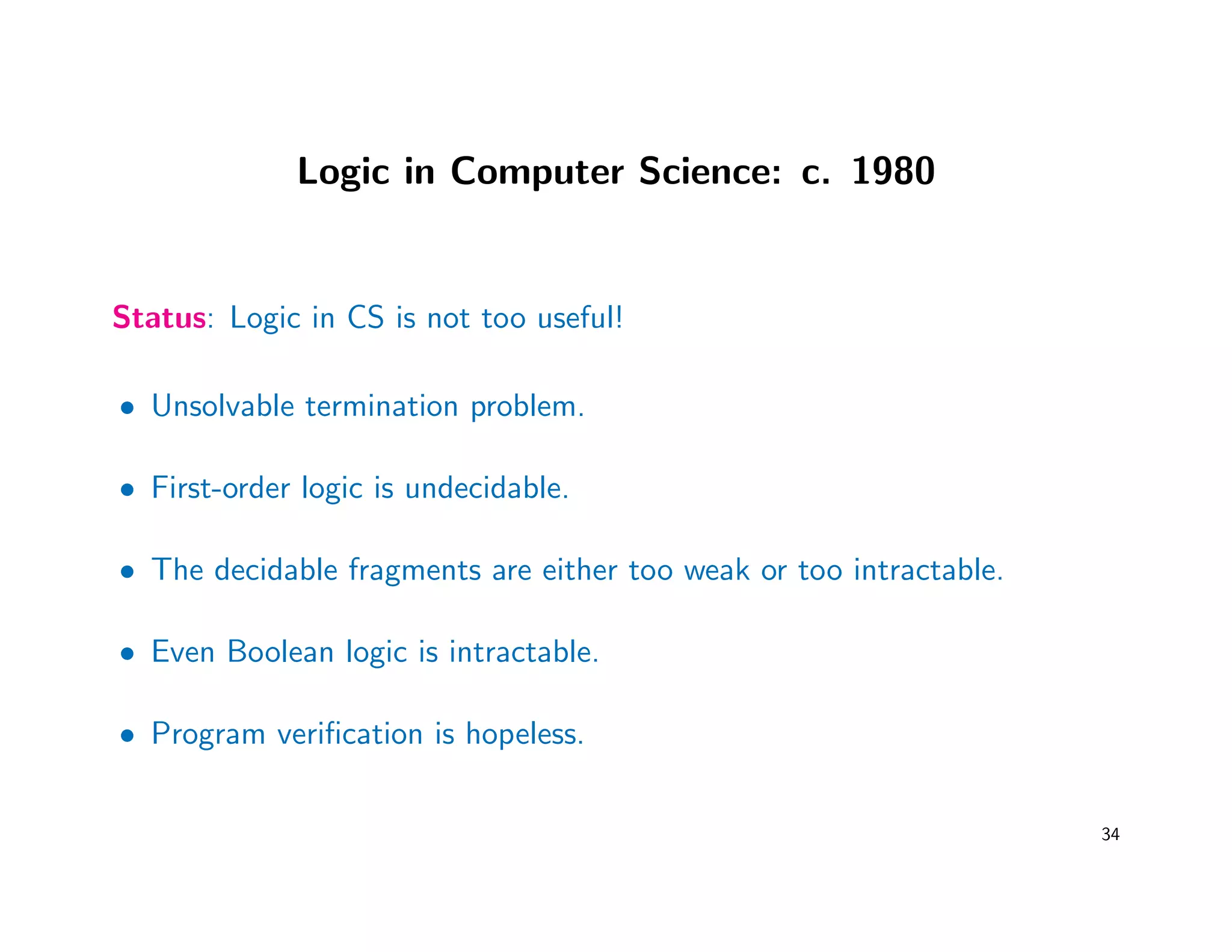 Logic in Computer Science: c. 1980
Status: Logic in CS is not too useful!
• Unsolvable termination problem.
• First-order logic is undecidable.
• The decidable fragments are either too weak or too intractable.
• Even Boolean logic is intractable.
• Program veriﬁcation is hopeless.
34
 