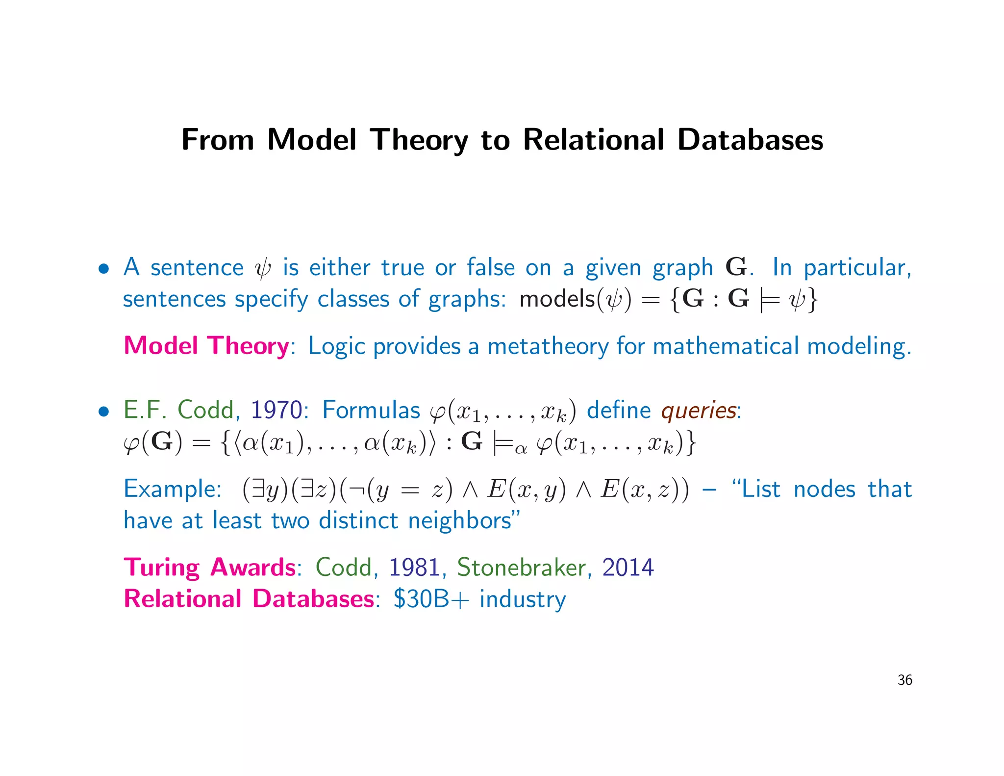 From Model Theory to Relational Databases
• A sentence ψ is either true or false on a given graph G. In particular,
sentences specify classes of graphs: models(ψ) = {G : G |= ψ}
Model Theory: Logic provides a metatheory for mathematical modeling.
• E.F. Codd, 1970: Formulas ϕ(x1, . . . , xk) deﬁne queries:
ϕ(G) = { α(x1), . . . , α(xk) : G |=α ϕ(x1, . . . , xk)}
Example: (∃y)(∃z)(¬(y = z) ∧ E(x, y) ∧ E(x, z)) – “List nodes that
have at least two distinct neighbors”
Turing Awards: Codd, 1981, Stonebraker, 2014
Relational Databases: $30B+ industry
36
 