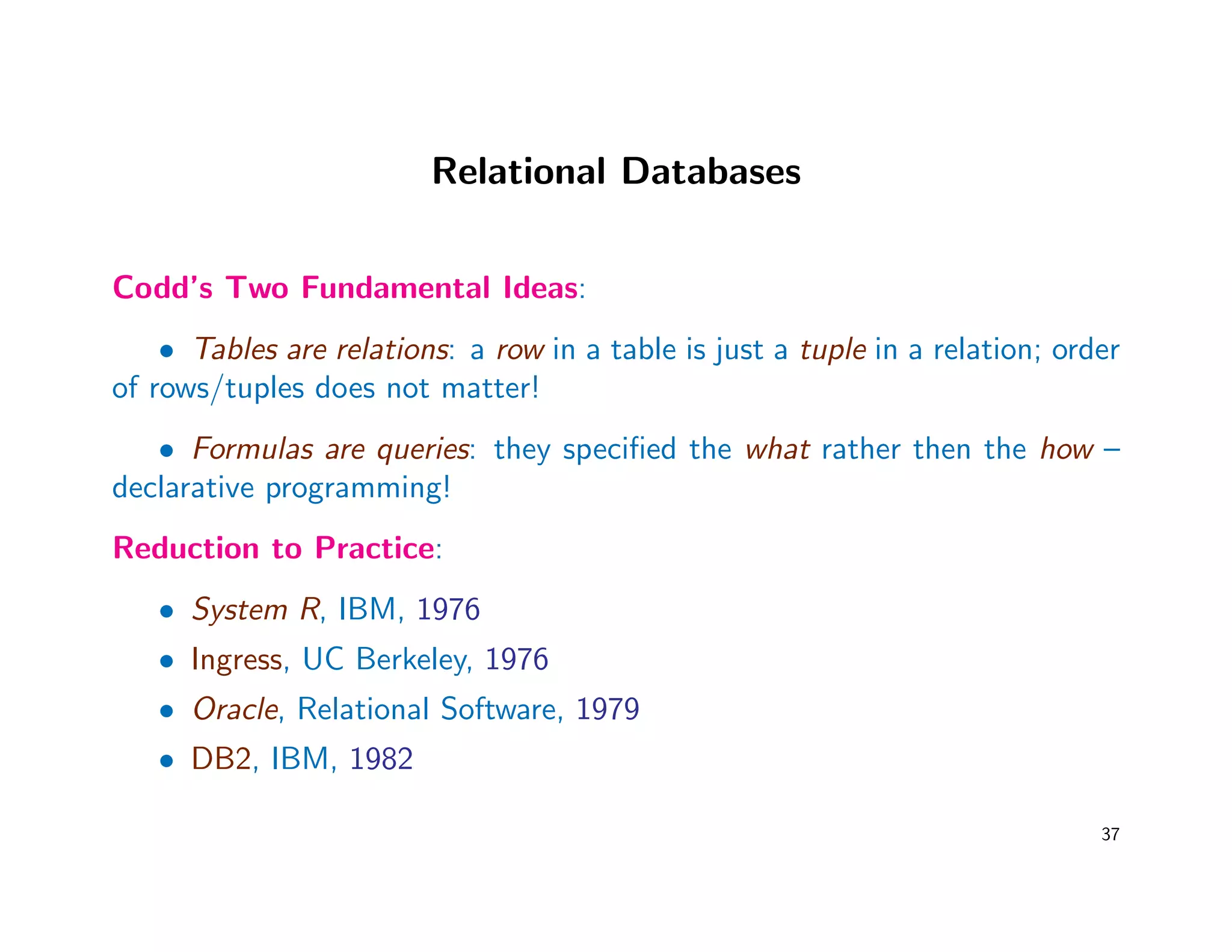 Relational Databases
Codd’s Two Fundamental Ideas:
• Tables are relations: a row in a table is just a tuple in a relation; order
of rows/tuples does not matter!
• Formulas are queries: they speciﬁed the what rather then the how –
declarative programming!
Reduction to Practice:
• System R, IBM, 1976
• Ingress, UC Berkeley, 1976
• Oracle, Relational Software, 1979
• DB2, IBM, 1982
37
 
