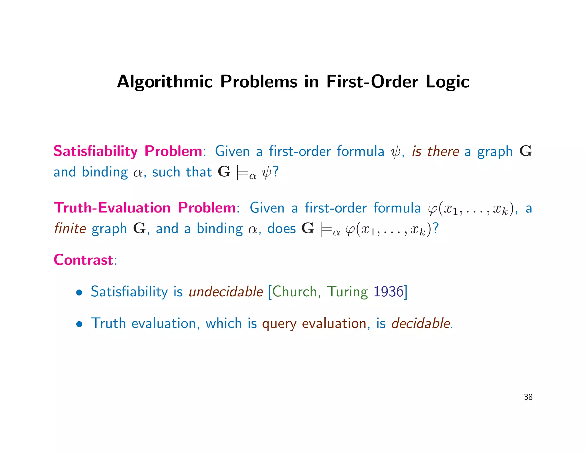 Algorithmic Problems in First-Order Logic
Satisﬁability Problem: Given a ﬁrst-order formula ψ, is there a graph G
and binding α, such that G |=α ψ?
Truth-Evaluation Problem: Given a ﬁrst-order formula ϕ(x1, . . . , xk), a
ﬁnite graph G, and a binding α, does G |=α ϕ(x1, . . . , xk)?
Contrast:
• Satisﬁability is undecidable [Church, Turing 1936]
• Truth evaluation, which is query evaluation, is decidable.
38
 