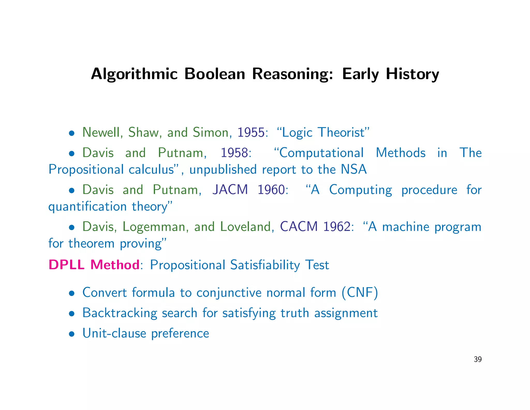Algorithmic Boolean Reasoning: Early History
• Newell, Shaw, and Simon, 1955: “Logic Theorist”
• Davis and Putnam, 1958: “Computational Methods in The
Propositional calculus”, unpublished report to the NSA
• Davis and Putnam, JACM 1960: “A Computing procedure for
quantiﬁcation theory”
• Davis, Logemman, and Loveland, CACM 1962: “A machine program
for theorem proving”
DPLL Method: Propositional Satisﬁability Test
• Convert formula to conjunctive normal form (CNF)
• Backtracking search for satisfying truth assignment
• Unit-clause preference
39
 