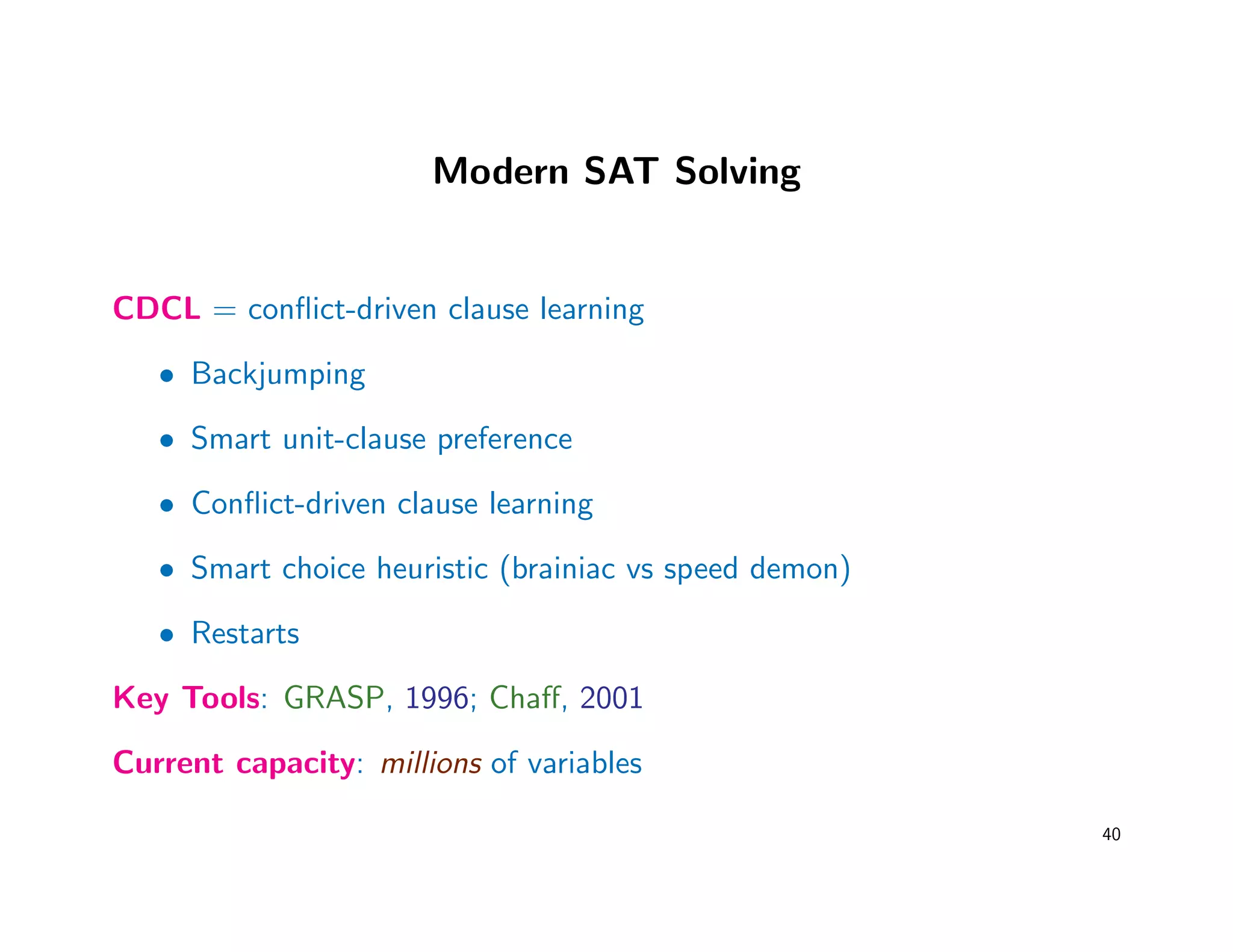 Modern SAT Solving
CDCL = conﬂict-driven clause learning
• Backjumping
• Smart unit-clause preference
• Conﬂict-driven clause learning
• Smart choice heuristic (brainiac vs speed demon)
• Restarts
Key Tools: GRASP, 1996; Chaﬀ, 2001
Current capacity: millions of variables
40
 