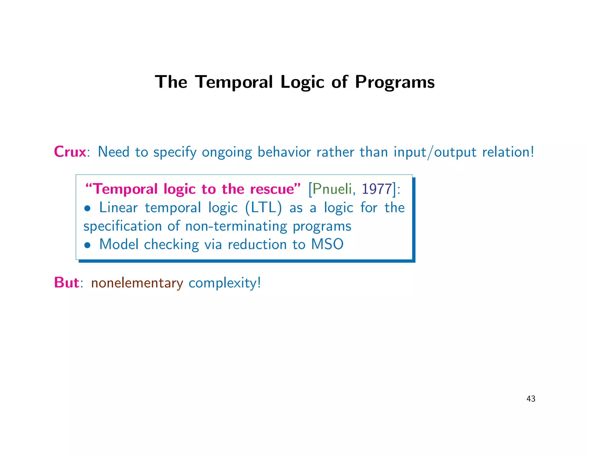 The Temporal Logic of Programs
Crux: Need to specify ongoing behavior rather than input/output relation!
“Temporal logic to the rescue” [Pnueli, 1977]:
• Linear temporal logic (LTL) as a logic for the
speciﬁcation of non-terminating programs
• Model checking via reduction to MSO
But: nonelementary complexity!
43
 