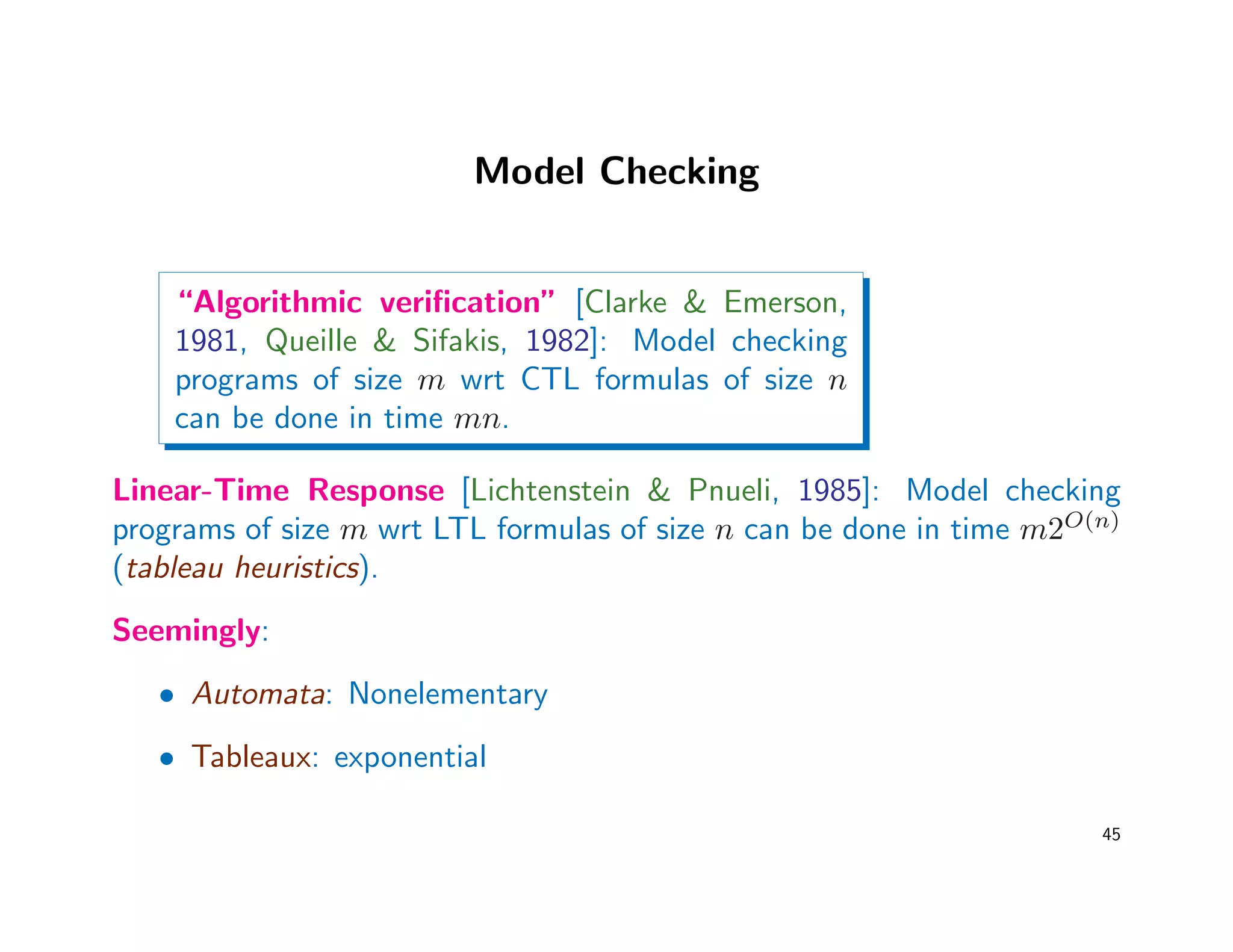 Model Checking
“Algorithmic veriﬁcation” [Clarke  Emerson,
1981, Queille  Sifakis, 1982]: Model checking
programs of size m wrt CTL formulas of size n
can be done in time mn.
Linear-Time Response [Lichtenstein  Pnueli, 1985]: Model checking
programs of size m wrt LTL formulas of size n can be done in time m2O(n)
(tableau heuristics).
Seemingly:
• Automata: Nonelementary
• Tableaux: exponential
45
 