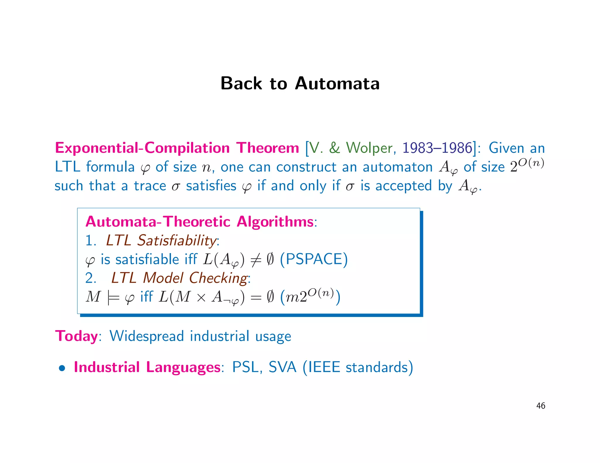 Back to Automata
Exponential-Compilation Theorem [V.  Wolper, 1983–1986]: Given an
LTL formula ϕ of size n, one can construct an automaton Aϕ of size 2O(n)
such that a trace σ satisﬁes ϕ if and only if σ is accepted by Aϕ.
Automata-Theoretic Algorithms:
1. LTL Satisﬁability:
ϕ is satisﬁable iﬀ L(Aϕ) = ∅ (PSPACE)
2. LTL Model Checking:
M |= ϕ iﬀ L(M × A¬ϕ) = ∅ (m2O(n)
)
Today: Widespread industrial usage
• Industrial Languages: PSL, SVA (IEEE standards)
46
 