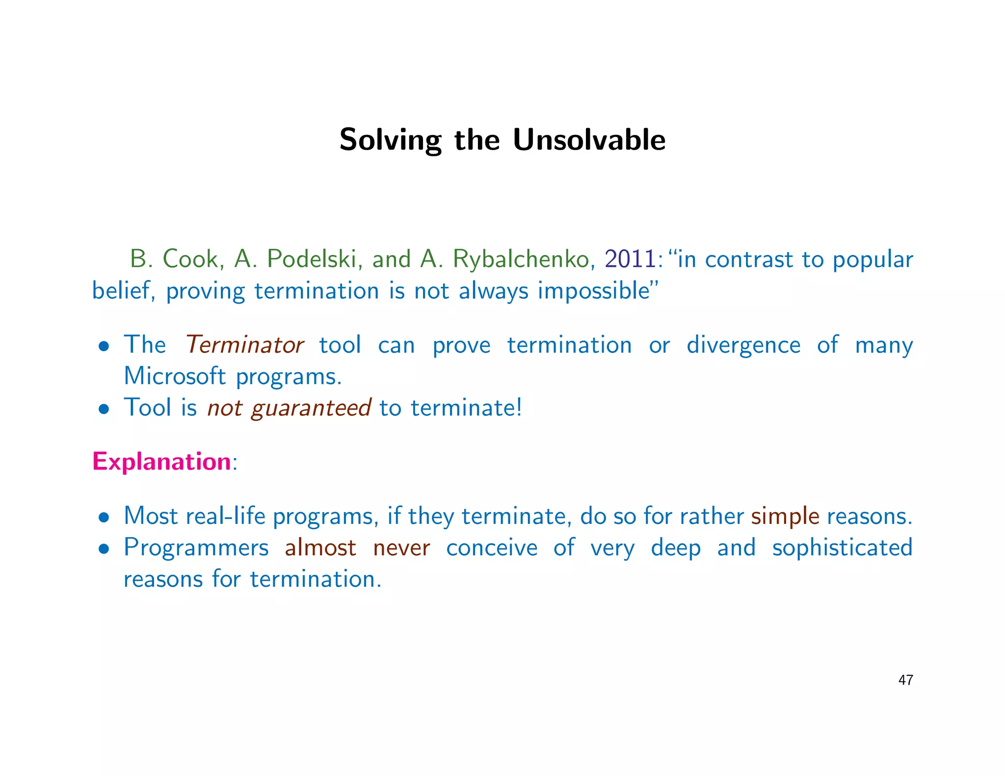 Solving the Unsolvable
B. Cook, A. Podelski, and A. Rybalchenko, 2011:“in contrast to popular
belief, proving termination is not always impossible”
• The Terminator tool can prove termination or divergence of many
Microsoft programs.
• Tool is not guaranteed to terminate!
Explanation:
• Most real-life programs, if they terminate, do so for rather simple reasons.
• Programmers almost never conceive of very deep and sophisticated
reasons for termination.
47
 