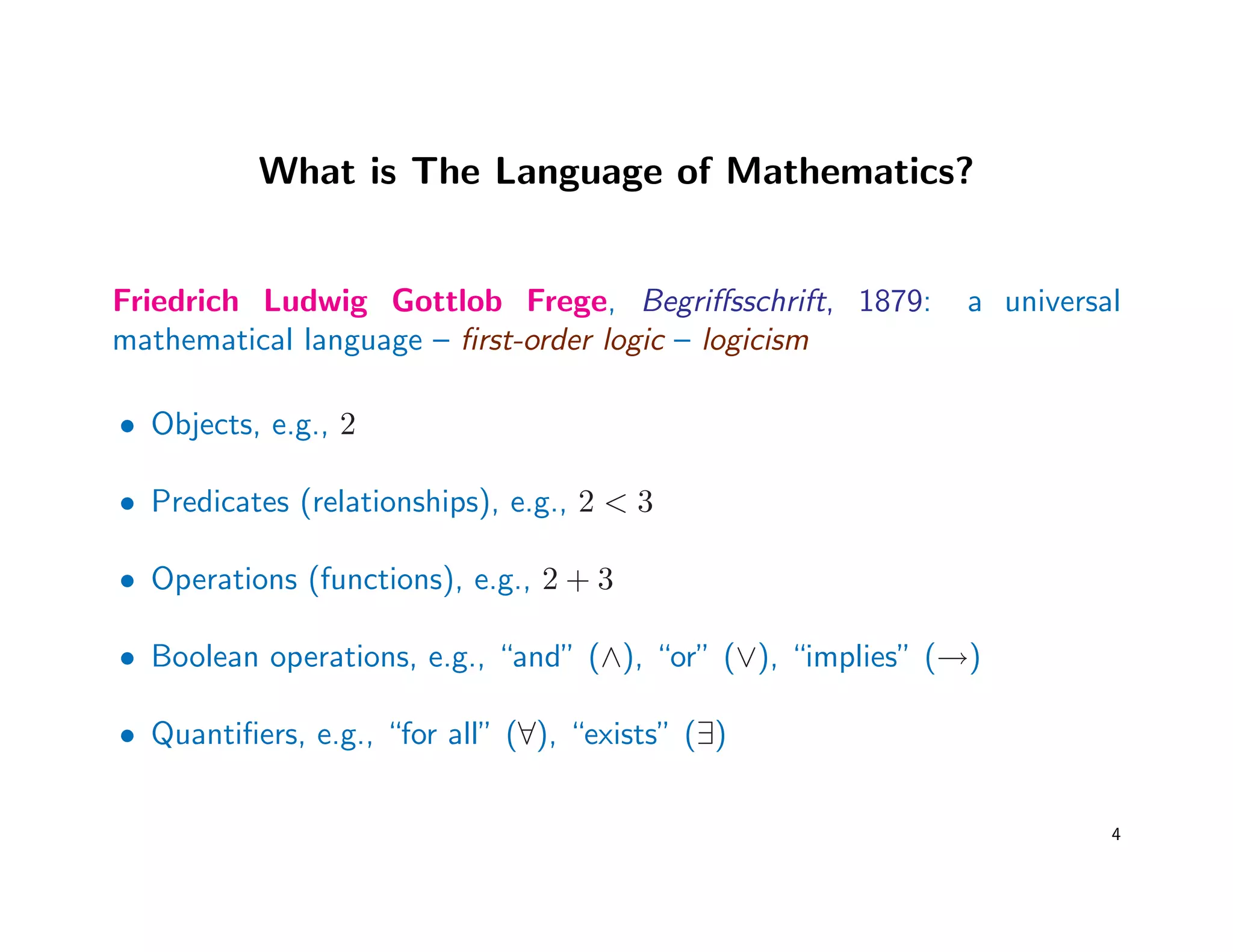 What is The Language of Mathematics?
Friedrich Ludwig Gottlob Frege, Begriﬀsschrift, 1879: a universal
mathematical language – ﬁrst-order logic – logicism
• Objects, e.g., 2
• Predicates (relationships), e.g., 2 < 3
• Operations (functions), e.g., 2 + 3
• Boolean operations, e.g., “and” (∧), “or” (∨), “implies” (→)
• Quantiﬁers, e.g., “for all” (∀), “exists” (∃)
4
 