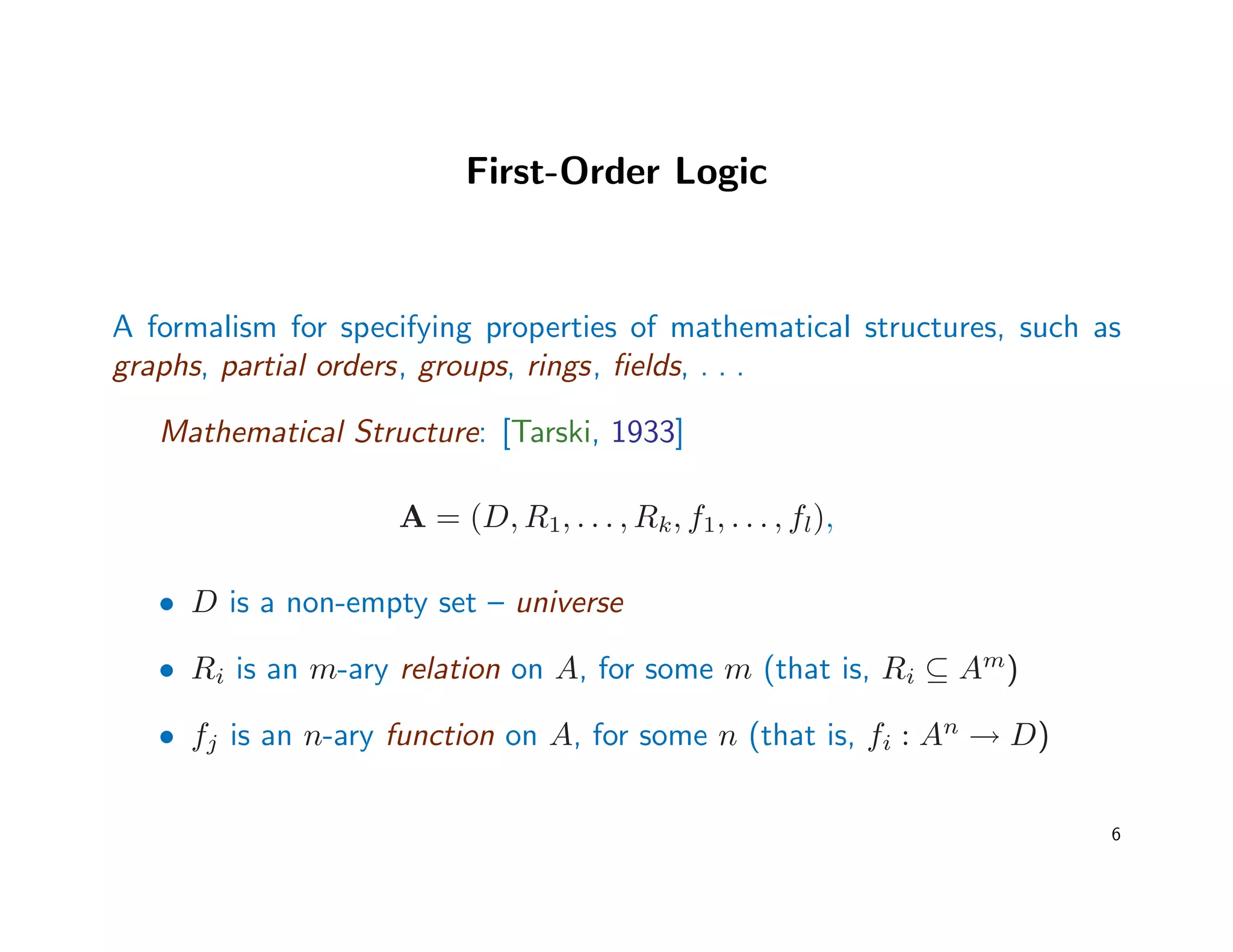First-Order Logic
A formalism for specifying properties of mathematical structures, such as
graphs, partial orders, groups, rings, ﬁelds, . . .
Mathematical Structure: [Tarski, 1933]
A = (D, R1, . . . , Rk, f1, . . . , fl),
• D is a non-empty set – universe
• Ri is an m-ary relation on A, for some m (that is, Ri ⊆ Am
)
• fj is an n-ary function on A, for some n (that is, fi : An
→ D)
6
 