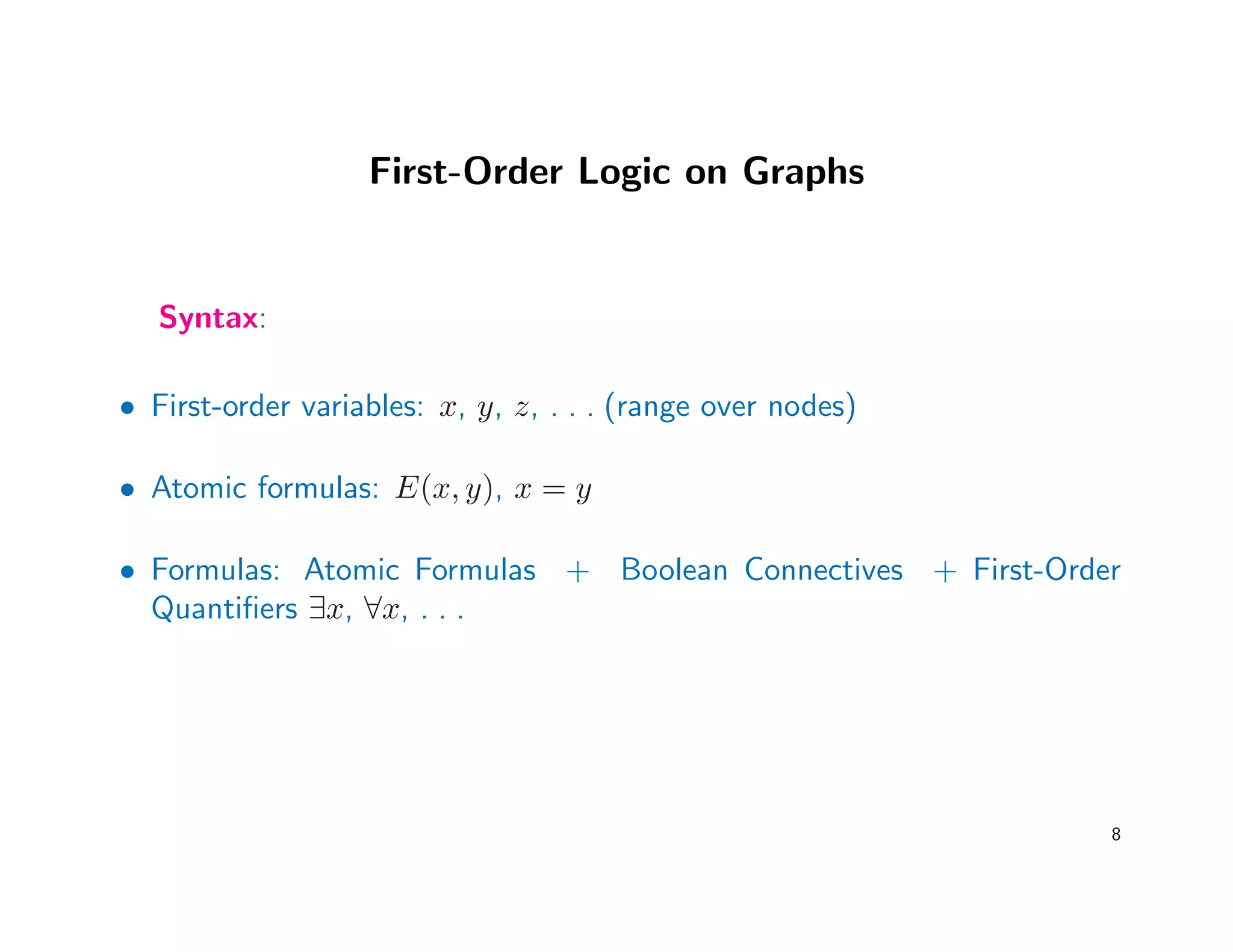 First-Order Logic on Graphs
Syntax:
• First-order variables: x, y, z, . . . (range over nodes)
• Atomic formulas: E(x, y), x = y
• Formulas: Atomic Formulas + Boolean Connectives + First-Order
Quantiﬁers ∃x, ∀x, . . .
8
 